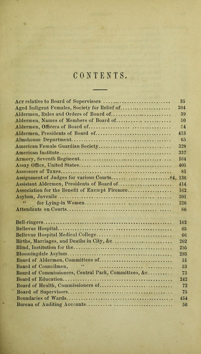 CONTENTS Act relative to Board of Supervisors 35 Aged Indigent Females, Society for Relief of 304 Aldermen, Rules and Orders of Board of 39 Aldermen, Names of Members of Board of 50 Aldermen, Officers of Board of £4 Aldermen, Presidents of Board of 413 Almshouse Department 65 American Female Guardian Society 328 American Institute 337 Armory, Seventh Regiment ... 164 Assay Office, United States 405 Assessors of Taxes. 81 Assignment of Judges for various Courts 84, 136 Assistant Aldermen, Presidents of Board of 414 Association for the Benefit of Exempt Firemen 162 Asylum, Juvenile 301 “ for Lying-in Women 326 Attendants on Courts 86 Bell-ringers 162 Bellevue Hospital 65 Bellevue Hospital Medical College 66 Births, Marriages, and Deaths in City, &c 202 Blind, Institution for the 295 Bloomingdale Asylum 293 Board of Aldermeu, Committees of 51 Board of Councilmen, “ 53 Board of Commissioners, Central Park, Committees, &c 73 Board of Education 242 Board of Health, Commissioners of 72 Board of Supervisors 75 Boundaries of Wards 454 Bureau of Auditing Accounts 56