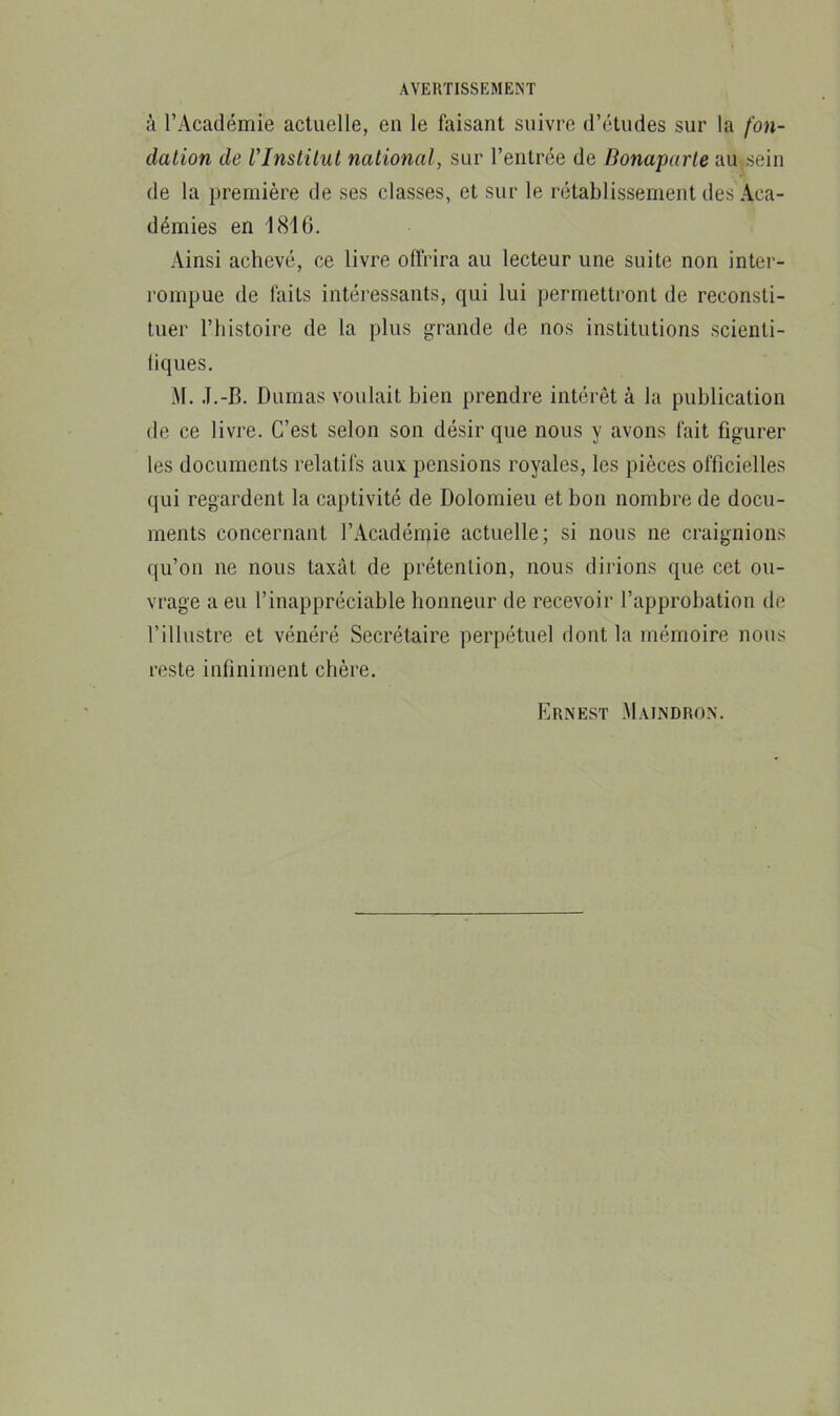 à l’Académie actuelle, eu le faisant suivre d’études sur la fon- dation de rInstitut national, sur l’entrée de Bonaparte au ,sein de la première de ses classes, et sur le rétablissement des Aca- démies en 1816. Ainsi achevé, ce livre offrira au lecteur une suite non inter- rompue de faits intéressants, qui lui permettront de reconsti- tuer l’histoire de la plus grande de nos institutions scienti- fiques. M. .T.-B. Dumas voulait bien prendre intérêt à la publication de ce livre. C’est selon son désir que nous y avons fait figurer les documents relatifs aux pensions royales, les pièces officielles qui regardent la captivité de Dolomieu et bon nombre de docu- ments concernant l’Académie actuelle; si nous ne craignions qu’on ne nous taxât de prétention, nous dirions que cet ou- vrage a eu l’inappréciable honneur de recevoir l’approbation de l’illustre et vénéré Secrétaire perpétuel dont la mémoire nous reste infiniment chère. Ernest Maindron.