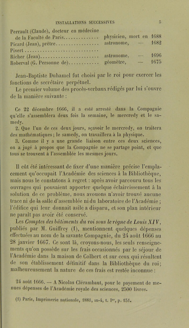 Perrault (Claude), docteur en médecine de la Faculté de Paris physicien, mort en 1088 Picard (Jean), prêtre astronome, — 1082 Pivert nicher (Jean) astronome, — 1090 Iloberval (G. Personne de) géomètre, — 1075 Jean-Baptiste Duhamel fut choisi par le roi pour exercer les fonctions de secrétaire perpétuel. Le premier volume des procès-verhaux rédigés par lui s’ouvre de la manière suivante : Ce 22 décembre 1000, il a esté arresté dans la Compagnie qu’elle s’assemblera deux fois la semaine, le mercredy et le sa- medy. 2. Que l’un de ces deux jours, sçavoir le mercredy, on traitera des mathématiques; le samedy, on travaillera à la physique. 3. Comme il y a une grande liaison entre ces deux sciences, on a jugé à propos que la Compagnie ne se partage point, et que tous se trouvent à l’assemblée les mesmes jours. Il eût été intéressant de fixer d’une manière précise l’empla- cement qu’occupait l’Académie des sciences cà la Bibliothèque, mais nous le constatons à regret : après avoir parcouru tous les ouvrages qui pouvaient apporter quelque éclaircissement à la solution de ce problème, nous avouons n’avoir trouvé aucune trace ni de la salle d’assemblée ni du laboratoire de l’Académie ; l’édifice qui leur donnait asile a disparu, et son plan intérieur ne paraît pas avoir été conservé. Les Co7nptes des bâiimenis du roi sous le règne de Louis XIV, publiés par M. Guiiïfey (i), mentionnent quelques dépenses effectuées au nom de la savante Compagnie, du 24 août 16CG au 28 janvier 1607. Ce sont là, croyons-nous, les seuls renseigne- ments qu’on possède sur les frais occasionnés par le séjour de l’Académie dans la maison de Colbert et sur ceux qui résultent de son établissement définitif dans la Bibliothèque du roi; malheureusement la nature de ces frais est restée inconnue ; 24 août IGOü. — A Nicolas Clcrambaut, pour le payement de me- nues dépenses de l’Académie royale des sciences, 2500 livres. (1) Paris, Imprimerie nationale, 1881, in-4, t. 1“'-, p. 151.