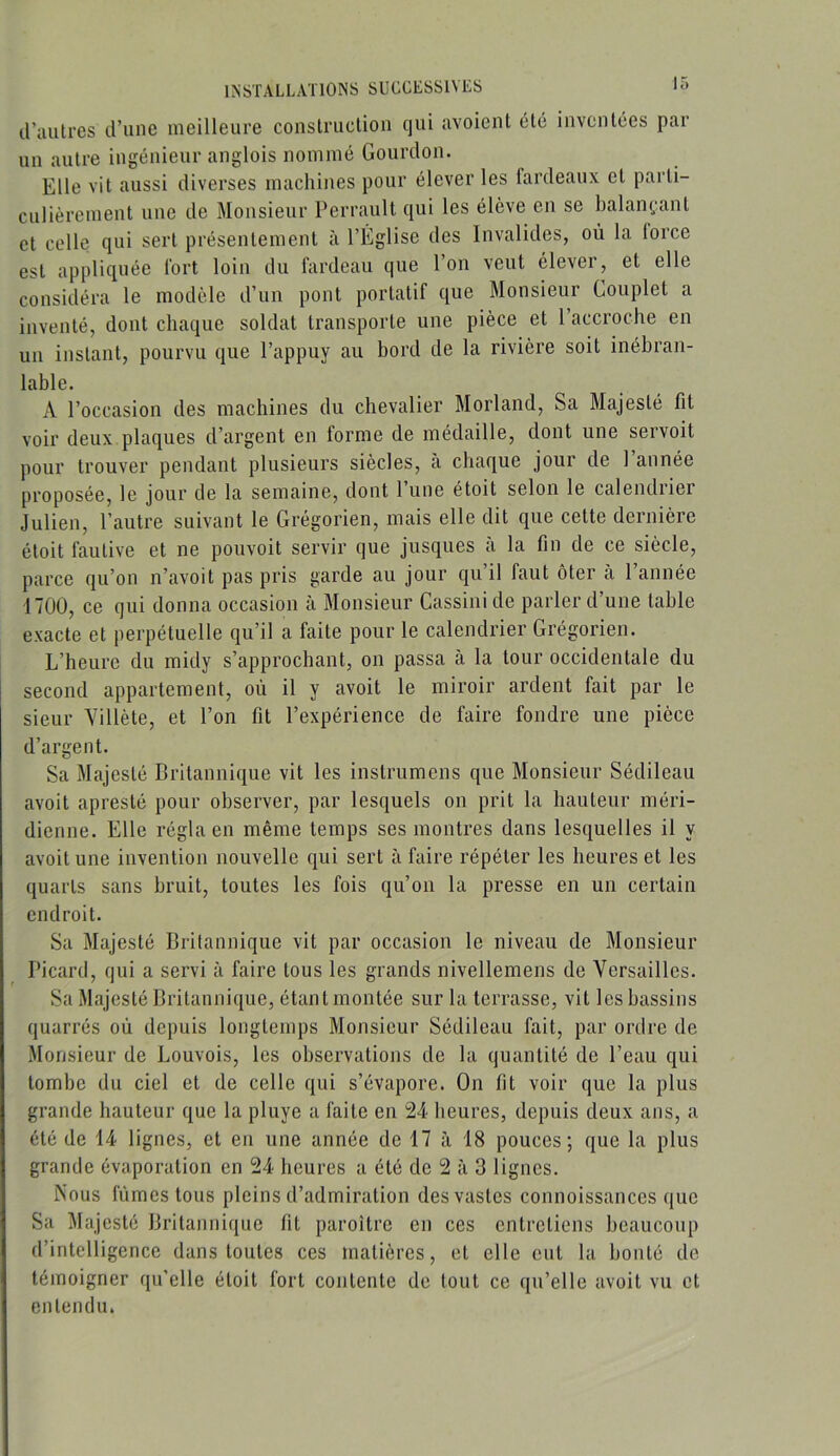 d’autres d’une meilleure construction qui avoient été inventées par un autre ingénieur anglois nommé Gourdon. Elle vit aussi diverses machines pour élever les fardeaux et parti- culièrement une de Monsieur Perrault qui les élève en se balainuant et celle qui sert présentement à l’Église des Invalides, où la force est appliquée fort loin du fardeau que l’on veut élever, et elle considéra le modèle d’un pont portatif que Monsieur Couplet a inventé, dont chaque soldat transporte une pièce et l’accroche en un instant, pourvu que l’appuy au bord de la rivière soit inébran- lable. A l’occasion des machines du chevalier Morland, Sa Majesté fit voir deux plaques d’argent en forme de médaille, dont une servoit pour trouver pendant plusieurs siècles, a chaque jour de 1 année proposée, le jour de la semaine, dont l’une étoit selon le calendrier Julien, l’autre suivant le Grégorien, mais elle dit que cette dernière étoit fautive et ne pouvoit servir que jusques a la fin de ce siècle, parce qu’on n’avoit pas pris garde au jour qu’il faut ôter à l’année 1700, ce qui donna occasion à Monsieur Cassini de parler d’une table exacte et perpétuelle qu’il a faite pour le calendrier Grégorien. L’heure du midy s’approchant, on passa à la tour occidentale du second appartement, où il y avoit le miroir ardent fait par le sieur Yillète, et l’on fit l’expérience de faire fondre une pièce d’argent. Sa Majesté Britannique vit les instrumens que Monsieur Sédileau avoit apresté pour observer, par lesquels on prit la hauteur méri- dienne. Elle régla en même temps ses montres dans lesquelles il y avoit une invention nouvelle qui sert à faire répéter les heures et les quarts sans bruit, toutes les fois qu’on la presse en un certain endroit. Sa Majesté Britannique vit par occasion le niveau de Monsieur Picard, qui a servi à faire tous les grands nivellemens de Versailles. Sa Majesté Britannique, étant montée sur la terrasse, vit les bassins quarrés où depuis longtemps Monsieur Sédileau fait, par ordre de Monsieur de Louvois, les observations de la quantité de l’eau qui tombe du ciel et de celle qui s’évapore. On fit voir que la plus grande hauteur que la pluye a faite en 24 heures, depuis deux ans, a été de 14 lignes, et en une année de 17 à 18 pouces; que la plus grande évaporation en 24 heures a été de 2 à 3 lignes. Nous fûmes tous pleins d’admiration des vastes connoissances que Sa Majesté Britannique fit paroître en ces entretiens beaucoup d’intelligence dans toutes ces matières, et elle eut la bonté de témoigner qu’elle étoit fort contente de tout ce qu’elle avoit vu et entendu.