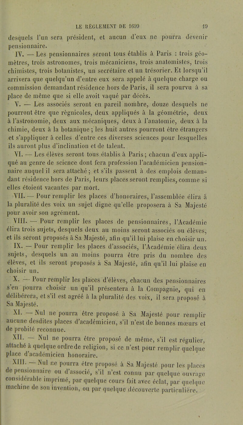 desquels l’iin sera président, et aucun d’eux ne pourra devenir pensionnaire. IV. —Les pensionnaires seront tous établis à Paris : trois géo- mètres, trois astronomes, trois mécaniciens, trois anatomistes, trois chimistes, trois botanistes, un secrétaire et un trésorier. Et lorsqu’il arrivera que quelqu’un d’entre eux sera appelé à quelque charge ou commission demandant résidence hors de Paris, il sera pourvu à sa place de même que si elle avoit vaqué par décès. Y. — Les associés seront en pareil nombre, douze desquels ne pourront être que règnicoles, deux appliqués à la géométrie, deux à l’astronomie, deux aux mécaniques, deux à l’anatomie, deux à la chimie, deux à la botanique ; les huit autres pourront être étrangers et s’appliquer à celles d’entre ces divei’ses sciences pour lesquelles ils auront plus d’inclination et de talent. YI. — Les élèves seront tous établis à Paris; chacun d’eux appli- qué au genre de science dont fera profession l’académicien pension- naire auquel il sera attaché ; et s’ils passent à des emplois deman- dant résidence hors de Paris, leurs places seront remplies, comme si elles étoient vacantes par mort. YII. — Pour remplir les places d’honoraires, l’assemblée élira a la pluralité des voix un sujet digne qu’elle proposera à Sa Majesté pour avoir son agrément. VIII. — Pour remplir les places de pensionnaires, l’Académie élira trois sujets, desquels deux au moins seront associés ou élèves, et ils seront proposés à Sa Majesté, afin qu’il lui plaise en choisir un. IX. — Pour remplir les places d’associés, l’Académie élira deux sujets, desquels un au moins pourra être pris du nombre des élèves, et ils seront proposés cà Sa Majesté, afin qu’il lui plaise en choisir un. X. — Pour remplir les places d’élèves, chacun des pensionnaires s en pourra choisir un qu’il présentera à la Compagnie, qui en délibérera, et s’il est agréé à la pluralité des voix, il sera proposé à Sa Majesté. XI. — Nul ne pourra être proposé à Sa Majesté pour remplir aucune desdites places d’académicien, s’il n’est de bonnes mœurs et de probité reconnue. XII. — Nul ne pourra être proposé de même, s’il est régulier, attaché à quelque ordre de religion, si ce n’est pour remplir quelque place d académicien honoraire. XIII. — Nul ne pourra être proposé à Sa Majesté pour les places de pensionnaire ou d’associé, s’il n’est connu par quelque ouvrage considérable imprimé, par (|uelque cours fait avec éclat, par (inel(|iu? machine de son invention, ou par (|uel(iuc découverte particulière.