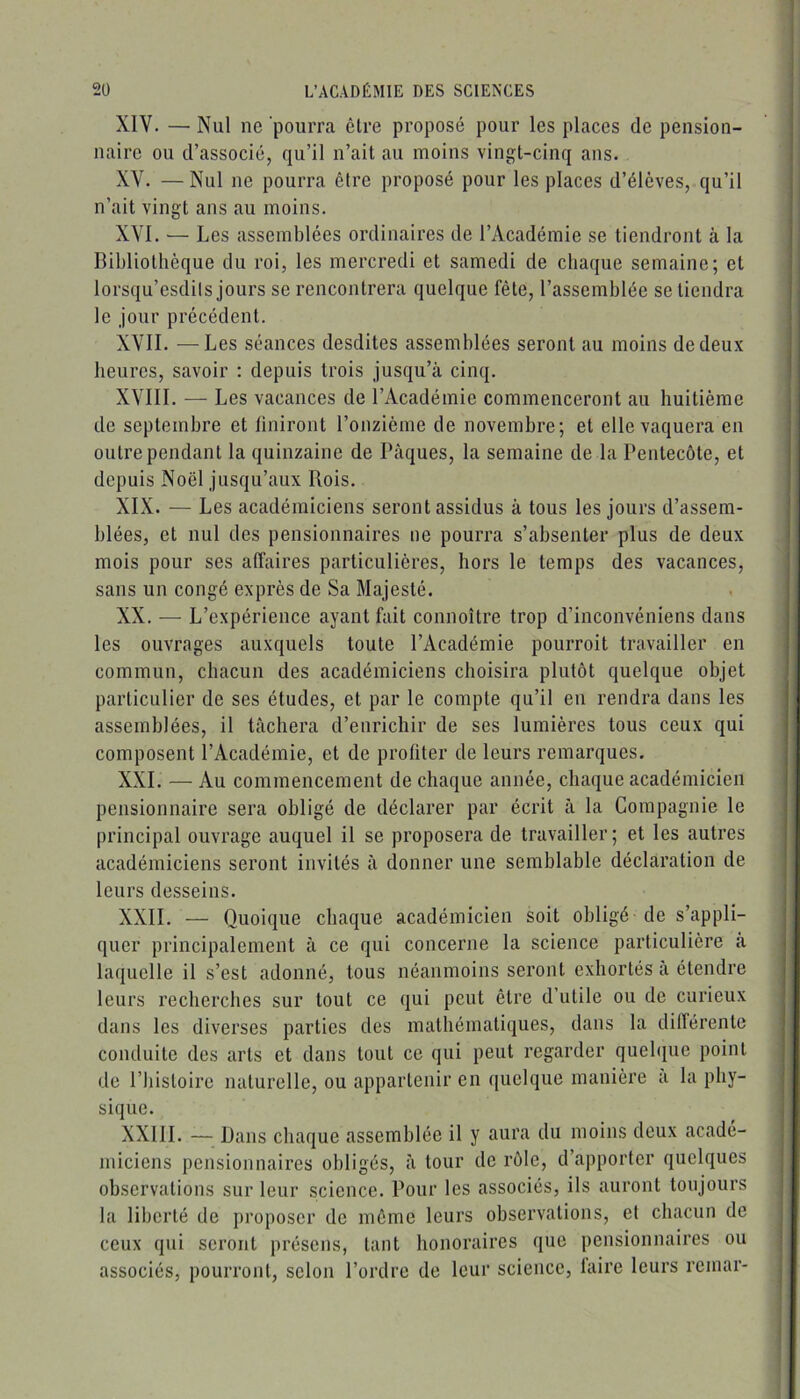 XIV. — Nul ne pourra être proposé pour les places de pension- naire ou d’associé, qu’il n’ait au moins vingt-cinq ans. XV. — Nul ne pourra être proposé pour les places d’élèves, qu’il n’ait vingt ans au moins. XVI. — Les assemblées ordinaires de l’Académie se tiendront à la Bibliothèque du roi, les mercredi et samedi de chaque semaine; et lorsqu’esdils jours se rencontrera quelque fête, l’assemblée se tiendra le jour précédent. XVII. —Les séances desdites assemblées seront au moins de deux heures, savoir : depuis trois jusqu’à cinq. XVIII. — Les vacances de l’Académie commenceront au huitième de septembre et finiront l’onzième de novembre; et elle vaquera en outre pendant la quinzaine de Pâques, la semaine de la Pentecôte, et depuis Noël jusqu’aux Rois. XIX. — Les académiciens seront assidus à tous les jours d’assem- blées, et nul des pensionnaires ne pourra s’absenter plus de deux mois pour ses affaires particulières, hors le temps des vacances, sans un congé exprès de Sa Majesté. XX. — L’expérience ayant fait connoître trop d’inconvéniens dans les ouvrages auxquels toute l’Académie pourrait travailler en commun, chacun des académiciens choisira plutôt quelque objet particulier de ses études, et par le compte qu’il en rendra dans les assemblées, il tâchera d’enrichir de ses lumières tous ceux qui composent l’Académie, et de profiter de leurs remarques. XXL — Au commencement de chaque année, chaque académicien pensionnaire sera obligé de déclarer par écrit à la Compagnie le principal ouvrage auquel il se proposera de travailler; et les autres académiciens seront invités à donner une semblable déclaration de leurs desseins. XXII. — Quoique chaque académicien soit obligé de s’appli- quer principalement à ce qui concerne la science particulière â laquelle il s’est adonné, tous néanmoins seront exhortés à étendre leurs recherches sur tout ce qui peut être d’utile ou de curieux dans les diverses parties des mathématiques, dans la dilTérente conduite des arts et dans tout ce qui peut regarder quehjue point de l’histoire naturelle, ou appartenir en quelque manière a la phy- sique. XXllI. — Dans chaque assemblée il y aura du moins deux acadé- miciens pensionnaires obligés, â tour de rôle, d’apporter quelques observations sur leur science. Pour les associés, ils auront toujours la liberté de proposer de même leurs observations, et chacun de ceux qui seront présens, tant honoraires que pensionnaires ou associés, pourront, selon l’ordre de leur science, taire leurs remar-