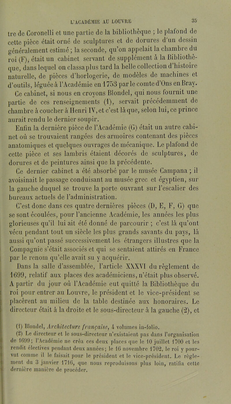 L’ACADÉMIE AU LOUVRÉ Ire de Coronelli et une partie de la bibliothèque ; le plafond de cette pièce était orné de sculptures et de dorures d'un dessin généralement estimé ; la seconde, qu’on appelait la chambre du roi (F), était un cabinet servant de supplément à la Bibliothè- que, dans lequel on classaplus tard la belle collection d’histoire naturelle, de pièces d’horlogerie, de modèles de machines et d’outils, léguée à l’Académie en i 753 par le comte d’Ons en Bray. Ce cabinet, si nous en croyons Blondel, qui nous fournit une partie de ces renseignements (1), servait précédemment de chambre k coucher à Henri IV, et c’est là que, selon lui, ce prince aurait rendu le dernier soupir. Enfin la dernière pièce de l’Académie (G) était un autre cabi- net où se trouvaient rangées des armoires contenant des pièces anatomiques et quelques ouvrages de mécanique. Le plafond de cette pièce et ses lambris étaient décorés de sculptures, de dorures et de peintures ainsi que la précédente. Ce dernier cabinet a été absorbé par le musée Campana ; il avoisinait le passage conduisant au musée grec et égyptien, sur la gauche duquel se trouve la porte ouvrant sur l’escalier des bureaux actuels de l’administration. C’est donc dans ces quatre dernières pièces (D, E, F, G) que se sont écoulées, pour l’ancienne Académie, les années les plus glorieuses qu’il lui ait été donné de parcourir ; c’est là qu’ont vécu pendant tout un siècle les plus grands savants du pays, là aussi qu’ont passé successivement les étrangers illustres que la Compagnie s’était associés et qui se sentaient attirés en France par le renom qu’elle avait su y acquérir. Dans la salle d’assemblée, l’article XXXVI du règlement de 1699, relatif aux places des académiciens, n’était plus observé. A partir du jour où l’Académie eut quitté la Bibliothèque du roi pour entrer au Louvre, le président et le vice-président se placèrent au milieu de la table destinée aux honoraires. Le directeur était à la droite et le sous-directeur à la gauche (2), et (1) Blondel, Archileciure française, 4 volumes in-folio. (2) Le directeur et le sous-directeur n’existaient pas dans l’oi'ganisation de 1G99; l’Académie ne créa ces deux places ([ue le 10 juillet 1700 et les rendit électives pendant deux années; le IG novembre 1702, le roi y pour- vut comme il le faisait pour le président et le vice-président. Le règle- ment du 3 janvier 171G, que nous reproduisons plus loin, ratifia cetto dernière manière de procéder.