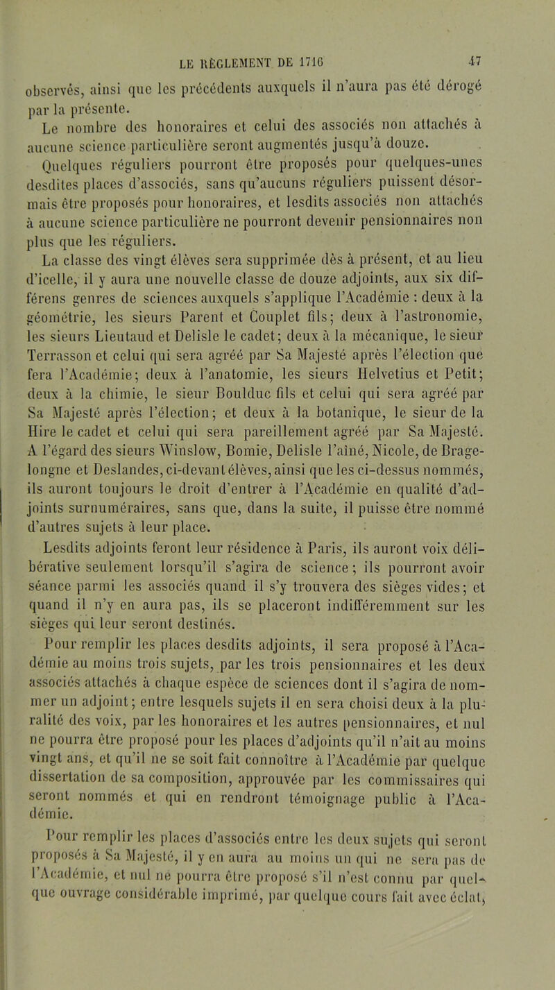 observés, ainsi que les précédents auxquels il n’aura pas été dérogé par la présente. Le nombre des honoraires et celui des associés non attachés a aucune science particulière seront augmentés jusqu’à douze. Quelques réguliers pourront être proposés pour quelques-unes desdites places d’associés, sans qu’aucuns réguliers puissent désor- mais être proposés pour honoraires, et lesdits associés non attachés à aucune science particulière ne pourront devenir pensionnaires non plus que les réguliers. La classe des vingt élèves sera supprimée dès à présent, et au lieu d’icelle, il y aura une nouvelle classe de douze adjoints, aux six dif- férons genres de sciences auxquels s’applique l’Académie ; deux à la géométrie, les sieurs Parent et Couplet fils; deux à l’astronomie, les sieurs Lieutaud et Delisle le cadet; deux à la mécanique, le sieur Terrasson et celui qui sera agréé par Sa Majesté après l’élection que fera l’Académie; deux à l’anatomie, les sieurs Helvetius et Petit; deux à la chimie, le sieur Boulduc fils et celui qui sera agréé par Sa Majesté après l’élection ; et deux à la botanique, le sieur de la Ilire le cadet et celui qui sera pareillement agréé par Sa Majesté. A l’égard des sieurs Winslow, Bomie, Delisle l’aîné, Nicole, de Brage- longne et Deslandes, ci-devant élèves, ainsi que les ci-dessus nommés, ils auront toujours le droit d’entrer à l’Académie en qualité d’ad- joints surnuméraires, sans que, dans la suite, il puisse être nommé d’autres sujets à leur place. Lesdits adjoints feront leur résidence à Paris, ils auront voix déli- bérative seulement lorsqu’il s’agira de science; ils pourront avoir séance parmi les associés quand il s’y trouvera des sièges vides; et quand il n’y en aura pas, ils se placeront indifféremment sur les sièges qui leur seront destinés. Pour remplir les places desdits adjoints, il sera proposé à l’Aca- démie au moins trois sujets, par les trois pensionnaires et les deux associés attachés à chaque espèce de sciences dont il s’agira de nom- mer un adjoint; entre lesquels sujets il en sera choisi deux à la plu- ralité des voix, par les honoraires et les autres pensionnaires, et nul ne pourra être proposé pour les places d’adjoints qu’il n’ait au moins vingt ans, et qu’il ne se soit fait connoître à l’Académie par quelque dissertation de sa composition, approuvée par les commissaires qui seront nommés et qui en rendront témoignage public à l’Aca- démie. Pour remplir les places d’associés entre les deux sujets qui seront proposés a Sa Majesté, il y en aura au moins un qui ne sera pas de rvVcadémie, et mil ne pourra être proposé s’il n’est connu par quel- que ouvrage considérable imprimé, par quelque cours fait avec éclal,