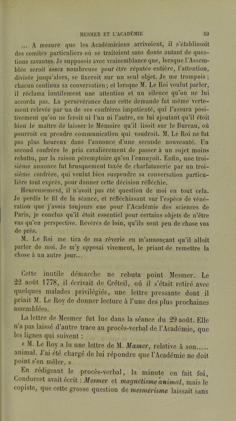 ... A mesure que les Académiciens arrivoient, il s’élablissoit des comités particuliers où se traitoient sans doute autant de ques- tions savantes. Je supposais avec vraisemblance que, lorsque l’Assem- blée serait assez nombreuse pour être réputée entière, l’attention, divisée jusqu’alors, se fixerait sur un seul objet. Je me trompais; chacun continua sa conversation ; et lorsque M. Le Roi voulut parler, il réclama inutilement une attention et un silence qu’on ne lui accorda pas. La persévérance dans cette demande fut même verte- ment relevée par un de ses confrères impatienté, qui l’assura posi- tivement qu’on ne ferait ni l’un ni l’autre, en lui ajoutant qu’il étoit bien le maître de laisser le Mémoire qu’il lisait sur le Bureau, où pourrait en prendre communication qui voudrait. M. Le Roi ne fut pas plus heureux dans l’annonce d’une seconde nouveauté. Un second confrère le pria cavalièrement de passer à un sujet moins rebattu, par la raison péremptoire qu’on l’ennuyoit. Enfin, une troi- sième annonce fut brusquement taxée de charlatanerie par un troi- sième confrère, qui voulut bien suspendre sa conversation particu- lière tout exprès, pour donner cette décision réfléchie. Heureusement, il n’avoit pas été question de moi en tout cela. Je perdis le fil de la séance, et réfléchissant sur l’espèce de véné- ration que j’avois toujours eue pour l’Académie des sciences de Paris, je conclus qu’il étoit essentiel pour certains objets de n’être vus qu’en perspective. Révérés de loin, qu’ils sont peu de chose vus de près. M. Le Roi me tira de ma rêverie en m’annonçant qu’il alloit parler de moi. Je m’y opposai vivement, le priant de remettre la chose à un autre jour... Cette inutile démarche ne rebuta point Mesmer. Le 22 août i778, il écrivait de Créteil, où il s’était retiré avec fluelques malades privilégiés, une lettre pressante dont il priait M. Le Roy de donner lecture à l’une des plus prochaines assemblées. ^ La lettre de Mesmer fut lue dans la séance du 29 août. Elle n’a pas laissé d’autre trace au procès-verbal de l’Académie, que les lignes qui suivent : « M. Le Roy a lu une lettre de M. Marner, relative à son animal. J’ai été chargé de lui répondre que l’Académie ne doit point .s’en mêler. » ^ En rédigeant le procès-verbal, la minute en fait foi, Condorcet avait écrit ; Mesmer et magnétisme animal, mais le copiste, que cette grosse question de mesmérisme laissait sans