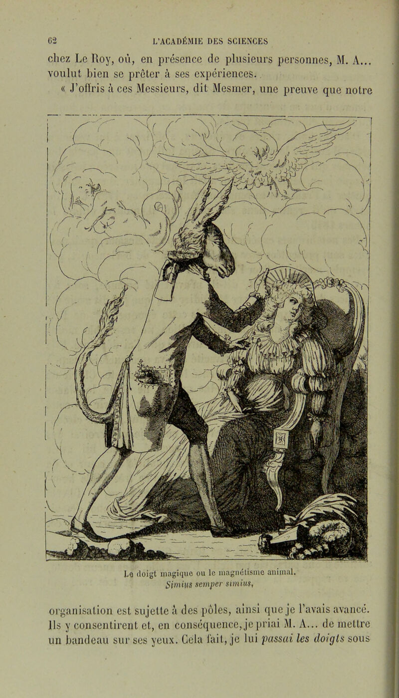 chez Le Roy, où, en présence de plusieurs personnes, M. A... voulut bien se prêter à ses expériences. « J’olïris à ces Messieurs, dit Mesmer, une preuve que notre Lo doigt magi(iuc ou le inagiiétismc animal. Simius semper simius, organisation est sujette à des pôles, ainsi que je l’avais avancé. Ils y consentirent et, en conséquence, je priai M. A... de mettre un bandeau sur ses yeux. Cela l'ait, je lui passai les doigts sous