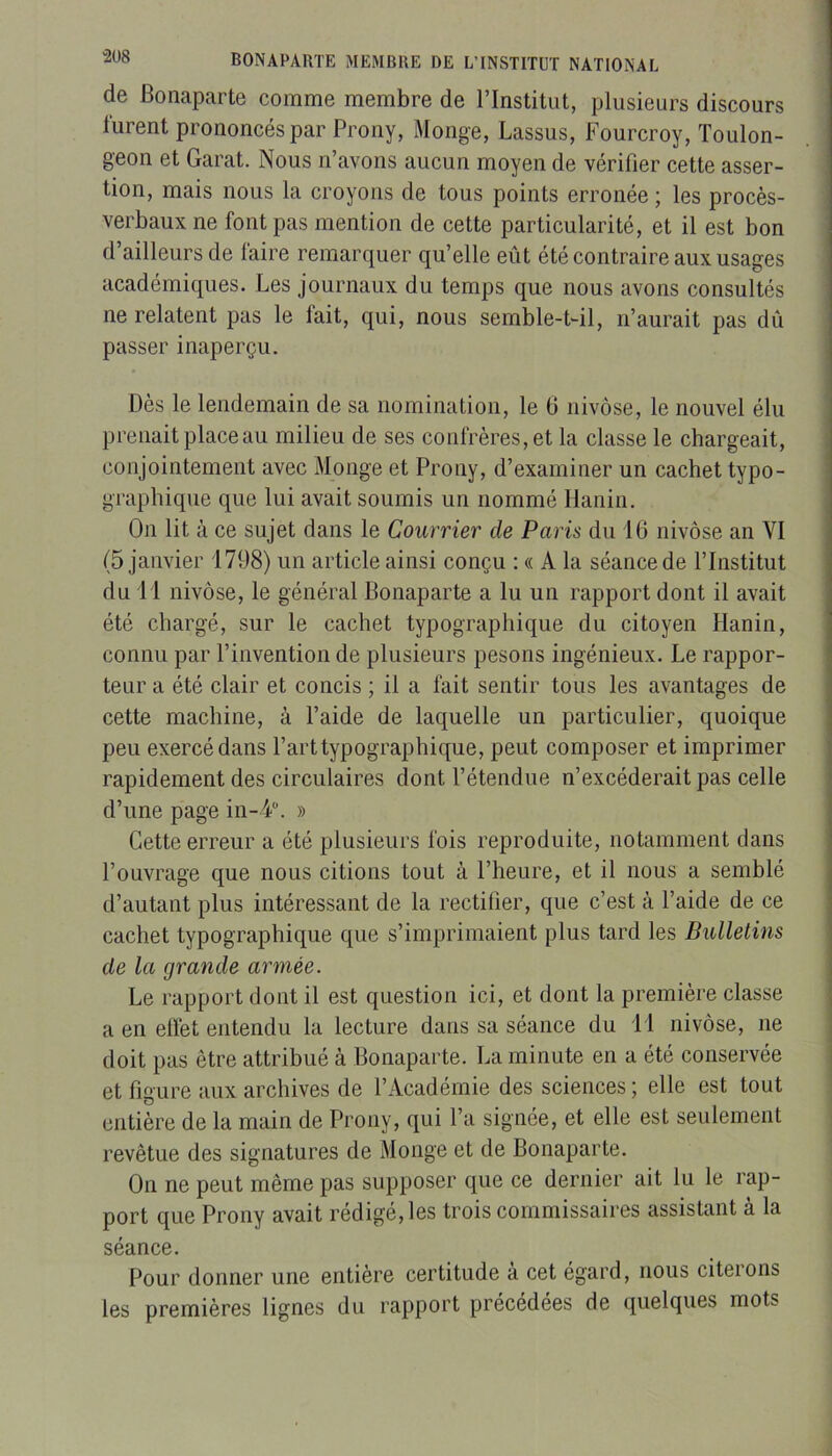 de Bonaparte comme membre de l’Institut, plusieurs discours lurent prononcés par Prony, Monge, Lassus, Fourcroy, Toulon- geon et Garat. Nous n’avons aucun moyen de vérifier cette asser- tion, mais nous la croyons de tous points erronée ; les procès- verbaux ne font pas mention de cette particularité, et il est bon d’ailleurs de faire remarquer qu’elle eût été contraire aux usages académiques. Les journaux du temps que nous avons consultés ne relatent pas le fait, qui, nous semble-t-il, n’aurait pas dû passer inaperçu. Dès le lendemain de sa nomination, le 6 nivôse, le nouvel élu prenait place au milieu de ses confrères, et la classe le chargeait, conjointement avec Monge et Prony, d’examiner un cachet typo- graphique que lui avait soumis un nommé Hanin. On lit à ce sujet dans le Courrier de Paris du 16 nivôse an VI (5 janvier 1798) un article ainsi conçu : « A la séance de l’Institut du 11 nivôse, le général Bonaparte a lu un rapport dont il avait été chargé, sur le cachet typographique du citoyen Hanin, connu par l’invention de plusieurs pesons ingénieux. Le rappor- teur a été clair et concis ; il a fait sentir tous les avantages de cette machine, à l’aide de laquelle un particulier, quoique peu exercé dans l’art typographique, peut composer et imprimer rapidement des circulaires dont l’étendue n’excéderait pas celle d’une page in-4“. » Cette erreur a été plusieurs fois reproduite, notamment dans l’ouvrage que nous citions tout à l’heure, et il nous a semblé d’autant plus intéressant de la rectifier, que c’est à l’aide de ce cachet typographique que s’imprimaient plus tard les Bulletins de la grande armée. Le rapport dont il est question ici, et dont la première classe a en elfet entendu la lecture dans sa séance du 11 nivôse, ne doit pas être attribué à Bonaparte. La minute en a été conservée et figure aux archives de l’Académie des sciences ; elle est tout entière de la main de Prony, qui l’a signée, et elle est seulement revêtue des signatures de Monge et de Bonaparte. On ne peut même pas supposer que ce dernier ait lu le rap- port que Prony avait rédigé, les trois commissaires assistant à la séance. Pour donner une entière certitude a cet égard, nous citerons les premières lignes du rapport précédées de quelques mots