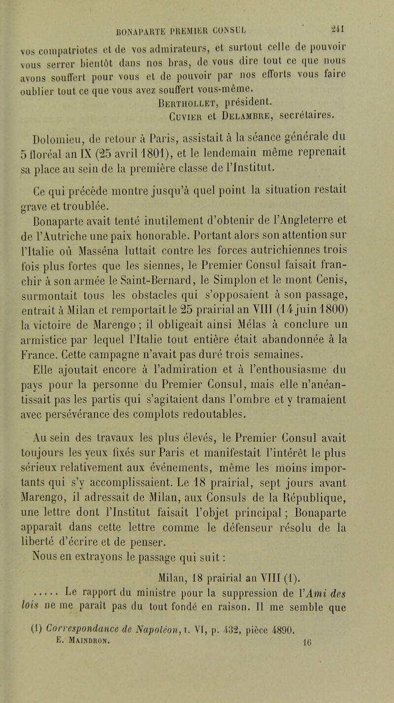 BUNAl'ARTE l'UEMlEll CONSUL “2il VOS compatriotes et de vos admirateurs, et surtout celle de pouvoir vous serrer bientôt dans nos bras, de vous dire tout ce que nous avons sonflert pour vous et de pouvoir par nos efforts vous faire oublier tout ce que vous avez souffert vous-même. Bertiiollet, président. Cuvier et Delambre, secrétaires. Doloinieu, de retour à Paris, assistait à la séance générale du 5 lloréal an IX (25 avril 1801), et le lendemain même reprenait sa place au sein de la première classe de l’Institut. Ce cpii précède montre jusqu’à quel point la situation restait urave et troublée. Bonaparte avait tenté inutilement d’obtenir de l’Angleterre et de l’Autriche une paix honorable. Portant alors son attention sur l’Italie où Masséna luttait contre les forces autrichiennes trois fois plus fortes que les siennes, le Premier Consul faisait fran- chir à son armée le Saint-Bernard, le Simplon et le mont Cenis, surmontait tous les obstacles qui s’opposaient à son passage, entrait à Milan et remportait le 25 prairial an YIII (14 juin 1800) la victoire de Marengo ; il obligeait ainsi Mêlas à conclure un armistice par lequel l’Italie tout entière était abandonnée à la France. Cette campagne n’avait pas duré trois semaines. Elle ajoutait encore à l’admiration et à l’enthousiasme du pays pour la personne du Premier Consul, mais elle n’anéan- tissait pas les partis qui s’agitaient dans l’ombre et y tramaient avec persévérance des complots redoutables. Au sein des travaux les plus élevés, le Premier Consul avait toujours les yeux fixés sur Paris et manifestait l’intérêt le plus sérieux relativement aux événements, même les moins impor- tants qui s’y accomplissaient. Le 18 prairial, sept jours avant Marengo, il adressait de Milan, aux Consuls de la République, une lettre dont l’Institut faisait l’objet principal ; Bonaparte apparaît dans cette lettre comme le défenseur résolu de la liberté d’écrire et de penser. Nous en extrayons le passage qui suit ; Milan, 18 prairial an VIII (1). Le rapport du ministre pour la suppression de VAmi des lois ne me paraît pas du tout fondé en raison. 11 me semble que (1) Correspondance de Napoléon, i. VI, p. /1.32, pièce 4890. E. Maindron.