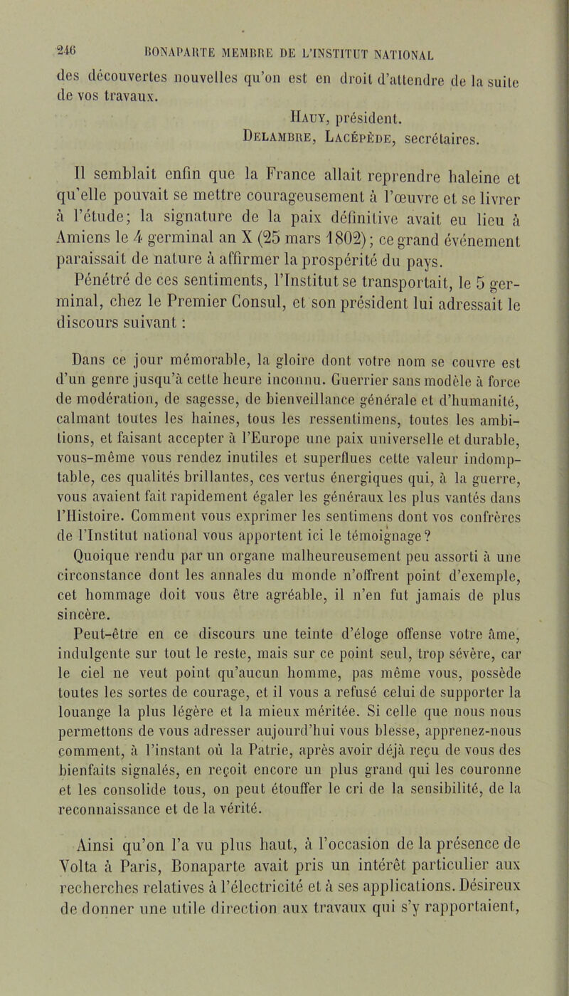 des découvertes nouvelles qu’on est en droit d’attendre de la suite de vos travaux. IIauy, président. Delamdre, Lacépède, secrétaires. Il semblait enfin que la France allait reprendre haleine et qu’elle pouvait se mettre courageusement à l’œuvre et se livrer à l’étude; la signature de la paix définitive avait eu lieu à Amiens le 4 germinal an X (25 mars 1802); ce grand événement paraissait de nature à affirmer la prospérité du pays. Pénétré de ces sentiments, l’Institut se transportait, le 5 ger- minal, chez le Premier Consul, et son président lui adressait le discours suivant : Dans ce jour mémorable, la gloire dont votre nom se couvre est d’un genre jusqu’à cette heure inconnu. Guerrier sans modèle à force de modération, de sagesse, de bienveillance générale et d’humanité, calmant toutes les haines, tous les ressentimens, toutes les ambi- tions, et faisant accepter à l’Europe une paix universelle et durable, vous-même vous rendez inutiles et superflues cette valeur indomp- table, ces qualités brillantes, ces vertus énergiques qui, à la guerre, vous avaient fait rapidement égaler les généraux les plus vantés dans l’Histoire. Comment vous exprimer les sentimens dont vos confrères de l’Institut national vous apportent ici le témoignage? Quoique rendu parmi organe malheureusement peu assorti à une circonstance dont les annales du monde n’offrent point d’exemple, cet hommage doit vous être agréable, il n’en fut jamais de plus sincère. Peut-être en ce discours une teinte d’éloge offense votre âme, indulgente sur tout le reste, mais sur ce point seul, trop sévère, car le ciel ne veut point qu’aucun homme, pas même vous, possède toutes les sortes de courage, et il vous a refusé celui de supporter la louange la plus légère et la mieux méritée. Si celle que nous nous permettons de vous adresser aujourd’hui vous blesse, apprenez-nous comment, à l’instant où la Patrie, après avoir déjà reçu de vous des bienfaits signalés, en reçoit encore un plus grand qui les couronne et les consolide tous, on peut étouffer le cri de la sensibilité, de la reconnaissance et de la vérité. Ainsi qu’on l’a vu plus haut, à l’occasion de la présence de Vol ta h Paris, Bonaparte avait pris un intérêt particulier aux recherches relatives à l’électricité et à ses applications. Désireux de donner une utile direction aux travaux qui s’y rapportaient.