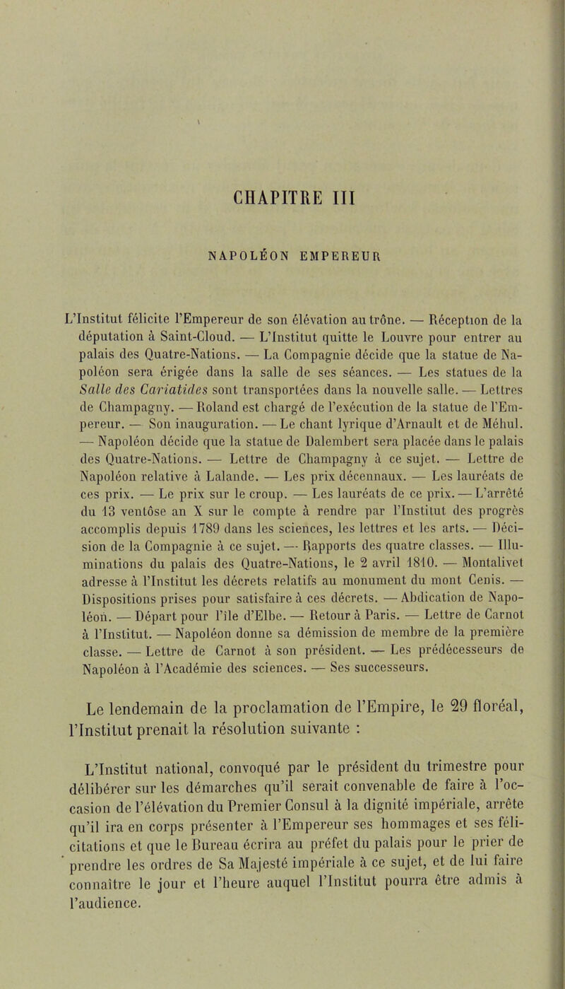 CHAPITRE III NAPOLÉON EMPEREUn L’Institut félicite l’Empereur de son élévation au trône. — Réception de la députation à Saint-Cloud. — L’Institut quitte le Louvre pour entrer au palais des Quatre-Nations. — La Compagnie décide que la statue de Na- poléon sera érigée dans la salle de ses séances. — Les statues de la Salle des Cariatides sont transportées dans la nouvelle salle. — Lettres de Cliampaguy. — Roland est chargé de l’exécution de la statue de l'Em- pereur. — Son inauguration. —Le chant lyrique d’Arnault et de Méhul. — Napoléon décide que la statue de Dalembert sera placée dans le palais des Quatre-Nations. — Lettre de Champagny à ce sujet. — Lettre de Napoléon relative à Lalande. — Les prix décennaux. — Les lauréats de ces prix. — Le prix sur le croup. — Les lauréats de ce prix. — L’arrêté du 13 ventôse an X sur le compte à rendre par l’Institut des progrès accomplis depuis 1789 dans les sciences, les lettres et les arts. — Déci- sion de la Compagnie à ce sujet. — Rapports des quatre classes. — Illu- minations du palais des Quatre-Nations, le 2 avril 1810. — Montalivet adresse à l’Institut les décrets relatifs au monument du mont Cenis. — Dispositions prises pour satisfaire à ces décrets. —Abdication de Napo- léon. — Départ pour l’ile d’Elbe. — Retour à Paris. — Lettre de Carnot à l’Institut. — Napoléon donne sa démission de membre de la première classe. — Lettre de Carnot à son président. — Les prédécesseurs de Napoléon à l’Académie des sciences. — Ses successeurs. Le lendemain de la proclamation de l’Empire, le 29 floréal, l’Institut prenait la résolution suivante : L’Institut national, convoqué par le président du trimestre pour délibérer sur les démarches qu’il serait convenable de faire à l’oc- casion de l’élévation du Premier Consul à la dignité impériale, arrête qu’il ira en corps présenter cà l’Empereur ses hommages et ses féli- citations et que le Bureau écrira au préfet du palais pour le prier de prendre les ordres de Sa Majesté impériale à ce sujet, et de lui faire connaître le jour et l’heure auquel l’Institut pourra être admis à l’audience.