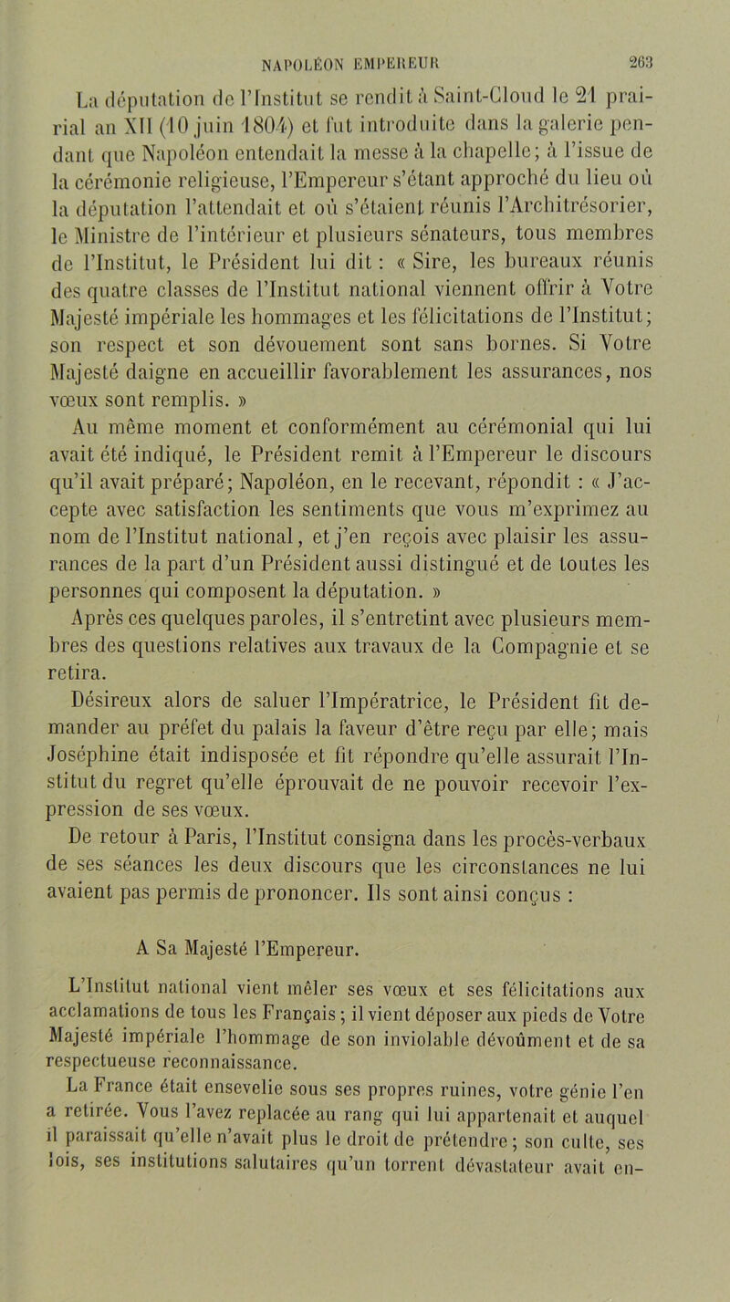 La ilépolatioii do rfnstitul se rcndiL à Sainl-Cloiul le 21 prai- rial an XII (10 juin 1804) et fut introduite dans la galerie pen- dant que Napoléon entendait la messe ;’i la chapelle; à l’issue de la cérémonie religieuse, l’Empereur s’étant approché du lieu où la députation l’attendait et où s’étaient réunis l’Architrésorier, le Ministre de l’intérieur et plusieurs sénateurs, tous membres de l’Institut, le Président lui dit : « Sire, les bureaux réunis des quatre classes de l’Institut national viennent oflrir à Votre Majesté impériale les hommages et les félicitations de l’Institut; son respect et son dévouement sont sans bornes. Si Votre Majesté daigne en accueillir favorablement les assurances, nos vœux sont remplis. » Au même moment et conformément au cérémonial qui lui avait été indiqué, le Président remit à l’Empereur le discours qu’il avait préparé; Napoléon, en le recevant, répondit : « J’ac- cepte avec satisfaction les sentiments que vous m’exprimez au nom de l’Institut national, et j’en reçois avec plaisir les assu- rances de la part d’un Président aussi distingué et de toutes les personnes qui composent la députation. » Après ces quelques paroles, il s’entretint avec plusieurs mem- bres des questions relatives aux travaux de la Compagnie et se retira. Désireux alors de saluer l’Impératrice, le Président fit de- mander au préfet du palais la faveur d’être reçu par elle; mais Joséphine était indisposée et fit répondre qu’elle assurait l’In- stitut du regret qu’elle éprouvait de ne pouvoir recevoir l’ex- pression de ses vœux. De retour à Paris, l’Institut consigna dans les procès-verbaux de ses séances les deux discours que les circonstances ne lui avaient pas permis de prononcer. Ils sont ainsi conçus : A Sa Majesté l’Empereur. L’Institut national vient mêler ses vœux et ses félicitations aux acclamations de tous les Français ; il vient déposer aux pieds de Votre Majesté impériale l’hommage de son inviolable dévoûment et de sa respectueuse reconnaissance. La France était ensevelie sous ses propres ruines, votre génie l’en a retirée. Vous l’avez replacée au rang qui lui appartenait et auquel il paraissait qu’elle n’avait plus le droit de prétendre; son culte, ses lois, ses institutions salutaires qu’un torrent dévastateur avait en-