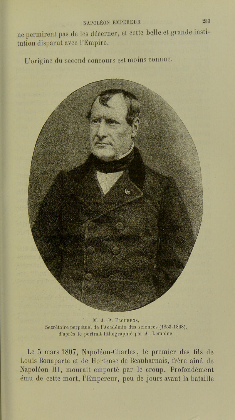 NAPOLÉON l'MPLniiUll lie pei'iiiireiil pus de les déccrnei’, cl celle belle el giunde iiisli- lulion dispunil avec l’Empire. L’orii'inc du second concours esl moins connue. ' M. J.-P. Flourens, Secrétaire perpétuel de l’Académie des sciences (1853-1868), d’après le portrait lithographié par A. Lemoine Le 5 mars 1807, Napoléon-Charles, le premier des fils de Imuis Bonaparle cl de llortcnse de Beauliarnais, frère aîné de Napoléon III, moiirail emporlé par le croup. Profondément ému de celte mort, l’Empereur, peu de jours avant la bataille