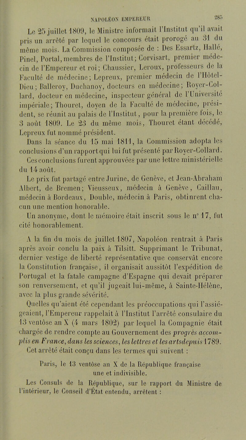 N A P 0 L ï: 0 N K M P EI i E U11 ”28r) Le 25 juillet 1809, le Ministre informait l’Institut qu’il avait pris un arrêté par leiiuel le concours était prorogé au 31 du même mois. La Commission composée de : Des Lssarlz, llallé, Pinel, Portai,membres de l’Institut; Corvisart, premier méde- cin de l’Empereur et roi; Chaussier, Leroux, prolesseurs de la Faculté de médecine; Lepreux, premier médecin de l’IIôtel- Dieu; Balleroy, Duclianoy, docteurs en médecine; Royer-Col- lard, docteur en médecine, inspecteur général de l’Université impériale; Thouret, doyen de la Faculté de médecine, prési- dent, se réunit au palais de l’Institut, pour la première lois, le 3 août 1809. Le 23 du même mois, Thouret étant décédé, Lepreux fut nommé président. Dans la séance du 15 mai 1811, la Commission adopta les conclusions d’un rapport qui lui fut présenté par Royer-Collard. Ces conclusions furent approuvées par une lettre ministérielle du D4 août. Le prix fut partagé entre Jurine, de Genève, et Jean-Abraham Albert, de Rremen; Yieusseux, médecin à Genève, Caillaii, médecin à Bordeaux, Double, médecin à Paris, obtinrent cha- cun une mention honorable. Un anonyme, dont le mémoire était inscrit sous le n“ 17, fut cité honorablement. A la fin du mois de juillet 1807, Napoléon rentrait à Paris après avoir conclu la paix à Tilsitt. Supprimant le Tribunat, dernier vestige de liberté représentative que conservât encore la Constitution française, il organisait aussitôt l’expédition de Portugal et la fatale campagne d’Espagne qui devait préparer son renversement, et qu’il jugeait lui-même, à Sainte-Hélène, avec la plus grande sévérité. Quelles qu’aient été cependant les préoccupations qui l’assié- geaient, l’Empereur rappelait à l’Institut l’arrêté consulaire du 13 ventôse an X (4 mars 1802) par lequel la Compagnie était chargée de rendre compte au Gouvernement des progrès accom- plis en F rance, dans les sciences, les lettres et les artsdepuis 1789. Cet arrêté était conçu dans les termes qui suivent : Paris, le 13 ventôse an X de la République française une et indivisible. Les Consuls de la République, sur le rapport du Ministre de l’intérieur, le Conseil d’État entendu, arrêtent :