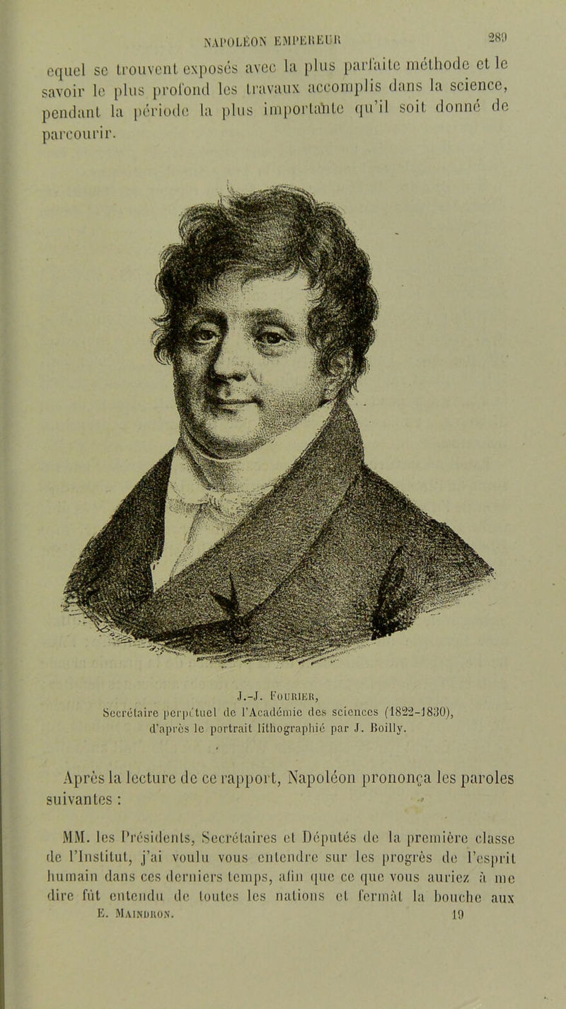 NAPOLÉON EMPLP.EUK 2811 eqiiel sc Irouvciit exposés avec la plus parlai te méthode et le savoir le plus prol'oiid les travaux accomplis dans la science, pendant la période la ])lus im[)ortalite qu’il soit donné de parcourir. J.-J. Euuiukh, Secrétaire perpétuel de l’Académie des sciences (18!2:2-J830), d’apres le portrait lithographié par J. Eoilly. Après la lecture de ce rapport, Napoléon prononça les paroles suivantes : MM. les l’résitlcnls, Secrétaires et Députés de la preniicre classe (le riiistilut, j’ai voulu vous eulendre sur les progrès de l’esprit humain dans ces dentiers temps, aliii ipie ce que vous auriez à me dire fût entendu de toutes les nations et fermât la bouche aux E. .Mainüuon. 19