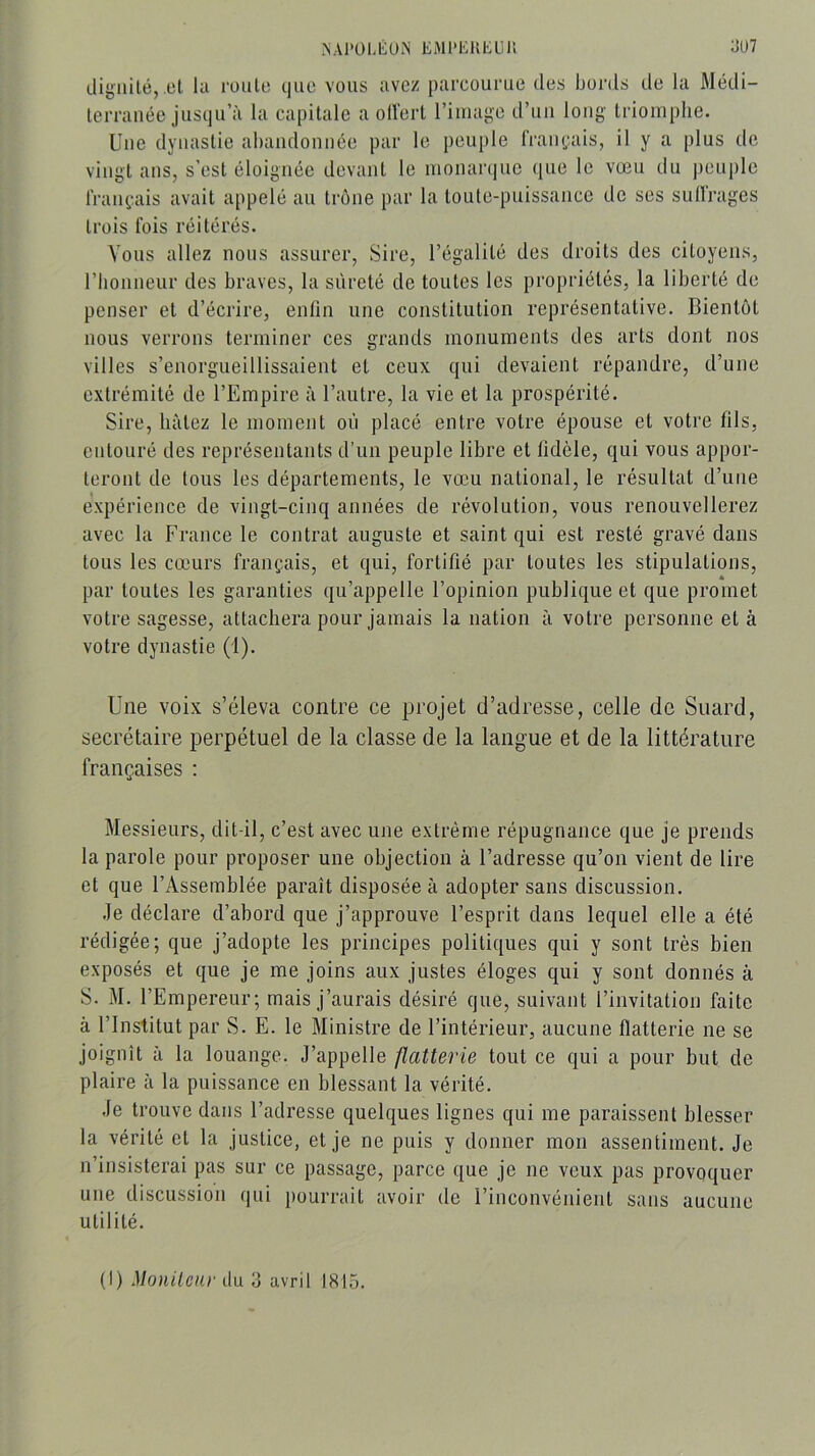 NAl'OLlilUN EMl'EKhUU ÜU7 Lligiiilé, .el la roule t|iie vous avez parcourue des bords de la Médi- lerranéc jusqu’à la capitale a oU'erl riiiiage d’uii long Iriomplie. Une dynastie abandonnée par le peuple rraii(;ais, il y a plus de vingt ans, s’est éloignée devant le monarque que le vœu du peuple IraiH-.ais avait appelé au trône par la toute-puissance de ses sull'rages trois fois réitérés. Vous allez nous assurer, Sire, l’égalité des droits des citoyens, l’honneur des braves, la sûreté de toutes les propriétés, la liberté de penser et d’écrire, enfin une constitution représentative. Bientôt nous verrons terminer ces grands monuments des arts dont nos villes s’enorgueillissaient et ceux qui devaient répandre, d’une extrémité de l’Empire à l’autre, la vie et la prospérité. Sire, bâtez le moment où placé entre votre épouse et votre fils, entouré des représentants d’un peuple libre et fidèle, qui vous appor- teront de tous les départements, le vœu national, le résultat d’une expérience de vingt-cinq années de révolution, vous renouvellerez avec la France le contrat auguste et saint qui est resté gravé dans tous les cœurs français, et qui, fortifié par toutes les stipulations, par toutes les garanties qu’appelle l’opinion publique et que promet votre sagesse, attachera pour jamais la nation à votre personne et à votre dynastie (1). Une voix s’éleva contre ce projet d’adresse, celle de Suard, secrétaire perpétuel de la classe de la langue et de la littérature françaises : Messieurs, dit-il, c’est avec une extrême répugnance que je prends la parole pour proposer une objection à l’adresse qu’on vient de lire et que l’Assemblée paraît disposée à adopter sans discussion. .le déclare d’abord que j’approuve l’esprit dans lequel elle a été rédigée; que j’adopte les principes politiques qui y sont très bien exposés et que je me joins aux justes éloges qui y sont donnés à S. M. l’Empereur; mais j’aurais désiré que, suivant l’invitation faite à l’Institut par S. E. le Ministre de l’intérieur, aucune flatterie ne se joignît a la louange. J’appelle flatterie tout ce qui a pour but de plaire a la puissance en blessant la vérité. Je trouve dans l’adresse quelques lignes qui me paraissent blesser la vérité et la justice, et je ne puis y donner mon assentiment. Je n’insisterai pas sur ce passage, parce que je ne veux pas provoquer une discussion qui pourrait avoir de l’inconvénient sans aucune utilité. (I) Moniteur du 3 avril 1815.