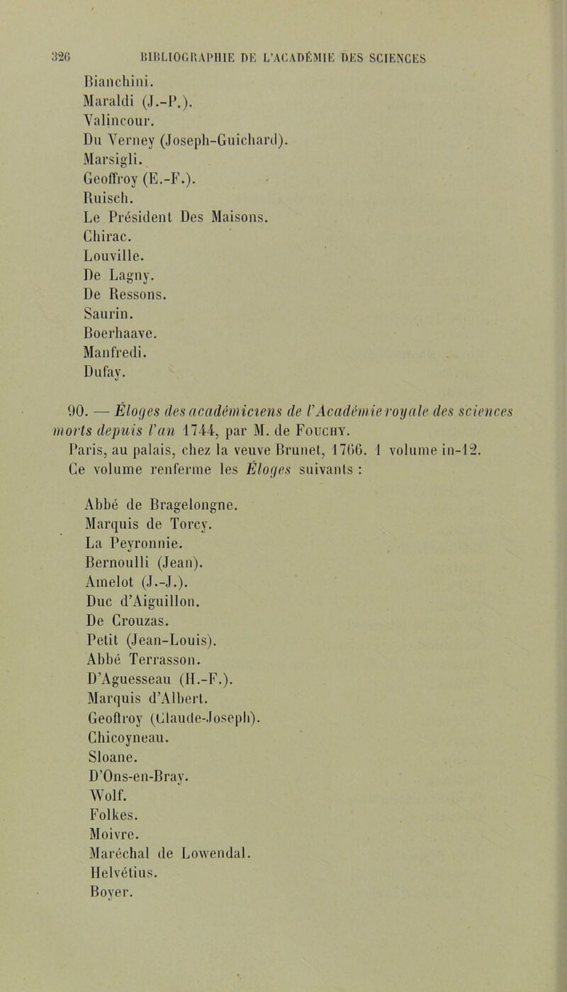 Riancliiiii. Maraldi (.l.-P.). Yalincour. Du Yeriiey (Joseph-Guichard). Marsigli. Geoffroy (E.-F.). Ruisch. Le Président Des Maisons, Ghirac. Louville. De Lagny. De Ressens. San ri n. Boerhaave. Manfredi. Dufay. UO. — Éloges des académiciens de F Académie royale des sciences morts depuis Fan 1744, par M, de Fouciiy. Paris, au palais, chez la veuve Rrunel, 1700. 1 volume in-1:2. Ge volume renferme les Éloges suivants : Ahbé de Rragelongne. Marquis de Torcy. La Peyronnie. Bernoulli (Jean). Ainelot (J.-J.). Duc d’Aiguilloii. De Crouzas. Petit (Jean-Louis). Ahhé Terrassou. D’Aguesseau (H.-F.). Marquis d’Alhert. Geoftroy (Glaude-Joseph). Chicoyneau. Sloane. D’Ons-en-Bray, Wolf. Folkes, Moivre. Maréchal de Loweudal. Helvétius. Boyer.