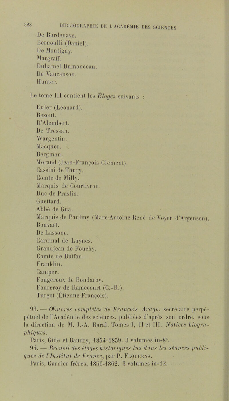 Ijcriioiilli (naniol). De Montigny. Margraff. Dulianiel Dumoncoaii. De Vaucansoii. Hunier. Le lome HT conlienl le.s Éloges siiivaiils : Euler (Léonard). Bezoul. D’AlemI)erl. De TressaiI. Wargeiilin. Macfjuer. Derginaii. Morand (Jean-Lranrois-Clénienl). Cassini de Tliury. Comle de Milly. Marquis de Courlivi'on. Duc de IM’aslin. Gueltard. Abbé de Gua. Marquis de Paulmy (Marc-Anloine-llené de Voyer d’Argenson). J]ouvarl. De Lassone. Cardinal de Luynes. Grandjean de Foucby. Comte de Duffon. Franklin. Camper. Fougeroux de Dondaroy. Fourcroy de Hamecourt (G.-IL). T U r go l ( E l i e n n e- Fi’a n ço i s). U3. — Œuvres complètes de François Arago, secrétaire jierpé- pétuel de l’Académie des sciences, jnibliées d’après son ordre, sous la direction de M. J.-A. Daral. Tomes T, II et III. Notices hiogra- phiques. Paris, Gide et Daudry, 1854-1859. 3 volumes in-8'’. 94. — Recueil des éloges historiques lus d'ius les séances paldi- ques de rinstitut de France, par P. Flohiœns. Paris, Garnier Crères, 1850-1802. 3 volumes in-12.