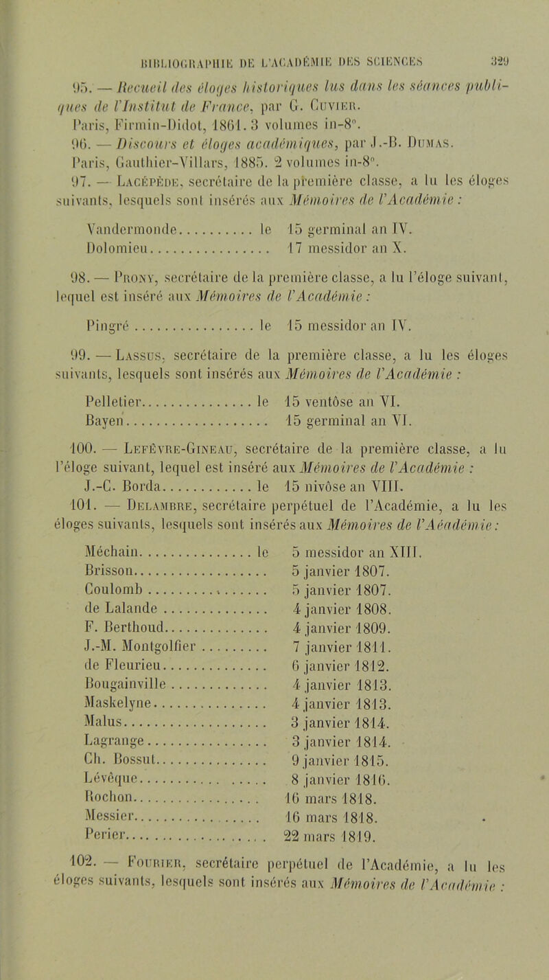 I!llil-10(;I!A1M1II': DK L’AKADKMIK DKS SCIKNCKS :J‘2'J '.)■). — Recueil des êUujes hisloyiqim lus dans les séances pubii- ques de l'Institut de France, par G. Cuvikd. l’aris, Firniin-Didot, 18{)1.3 voliiincs iii-8. lU». — Discours et éloc/es aeadéniiques, parJ.-B. Dumas. Paris, (Jaiitliier-Yillars, 1885. 2 volumes iii-8. U7. — Lacki'ède. secrélairc de la première classe, a lu les élofics suivants, lesquels sont insérés aux Mémoires de l'Académie : Vamlermonde le 15 germinal an IV. Dolomieu 17 messidor an X. 08. — Prony, secrétaire de la première classe, a lu l’éloge suivant, lequel est inséré aux Mémoires de l'Académie : Pingré le 15 messidor an IV. 09. — LassüS; secrétaire de la première classe, a lu les éloges suivants, lesquels sont insérés aux Mémoires de l'Académie : Pelletier le 15 ventôse an VI. Bayen 15 germinal an VI. 100. — Lefêvre-Gineau, secrétaire de la première classe, a lu l’éloge suivant, lequel est inséré oxw Mémoires de l'Académie : J.-G. Borda le 15 nivôse an VIII. 101. — Delamrre, secrétaire perpétuel de l’Académie, a lu les éloges suivants, lescjuels sont insérés aux Mémoires de l'A éadémie: Méchain .. le 5 messidor an XIII. Bi’isson Coulomb de Lalande F. Berthoud J.-M. Montgolfier de Fleurieu Bougainville 4 janvier 1813. Maskelyne Malus Lagrange Cil. Bossut Lévéquc Boclion .Messier Perier I0-- — FoiîRiER, secrétaire perpétuel éloges suivants, lesquels sont insérés aux de l’Académie, a lu les Mémoires de VAcadémie :