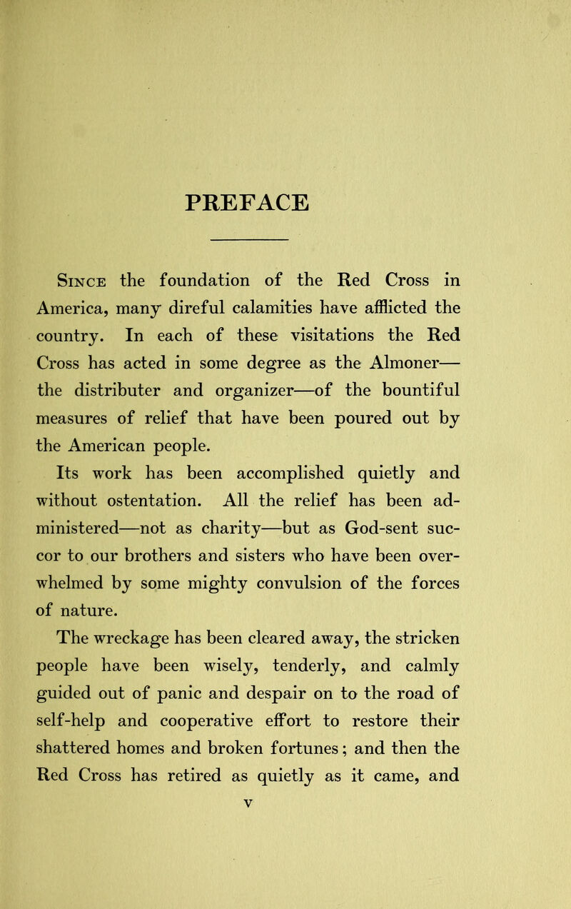 PREFACE Since the foundation of the Red Cross in America, many direful calamities have afflicted the country. In each of these visitations the Red Cross has acted in some degree as the Almoner— the distributer and organizer—of the bountiful measures of relief that have been poured out by the American people. Its work has been accomplished quietly and without ostentation. All the relief has been ad- ministered—not as charity—but as God-sent suc- cor to our brothers and sisters who have been over- whelmed by some mighty convulsion of the forces of nature. The wreckage has been cleared away, the stricken people have been wisely, tenderly, and calmly guided out of panic and despair on to the road of self-help and cooperative effort to restore their shattered homes and broken fortunes; and then the Red Cross has retired as quietly as it came, and