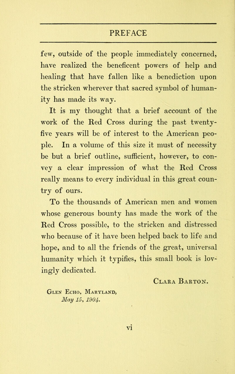 few, outside of the people immediately concerned, have realized the beneficent powers of help and healing that have fallen like a benediction upon the stricken wherever that sacred symbol of human- ity has made its way. It is my thought that a brief account of the work of the Red Cross during the past twenty- five years will be of interest to the American peo- ple. In a volume of this size it must of necessity be but a brief outline, sufficient, however, to con- vey a clear impression of what the Red Cross really means to every individual in this great coun- try of ours. To the thousands of American men and women whose generous bounty has made the work of the Red Cross possible, to the stricken and distressed who because of it have been helped back to life and hope, and to all the friends of the great, universal humanity which it typifies, this small book is lov- ingly dedicated. Clara Barton. Glen Echo, Maryland, May 15, 1904.