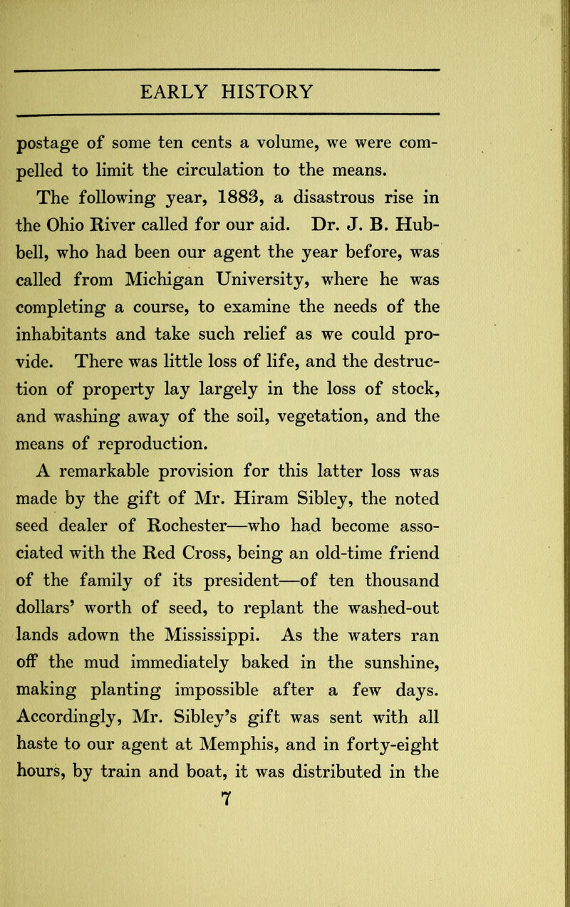 postage of some ten cents a volume, we were com- pelled to limit the circulation to the means. The following year, 1883, a disastrous rise in the Ohio River called for our aid. Dr. J. B. Hub- bell, who had been our agent the year before, was called from Michigan University, where he was completing a course, to examine the needs of the inhabitants and take such relief as we could pro- vide. There was little loss of life, and the destruc- tion of property lay largely in the loss of stock, and washing away of the soil, vegetation, and the means of reproduction. A remarkable provision for this latter loss was made by the gift of Mr. Hiram Sibley, the noted seed dealer of Rochester—who had become asso- ciated with the Red Cross, being an old-time friend of the family of its president—of ten thousand dollars’ worth of seed, to replant the washed-out lands adown the Mississippi. As the waters ran off the mud immediately baked in the sunshine, making planting impossible after a few days. Accordingly, Mr. Sibley’s gift was sent with all haste to our agent at Memphis, and in forty-eight hours, by train and boat, it was distributed in the