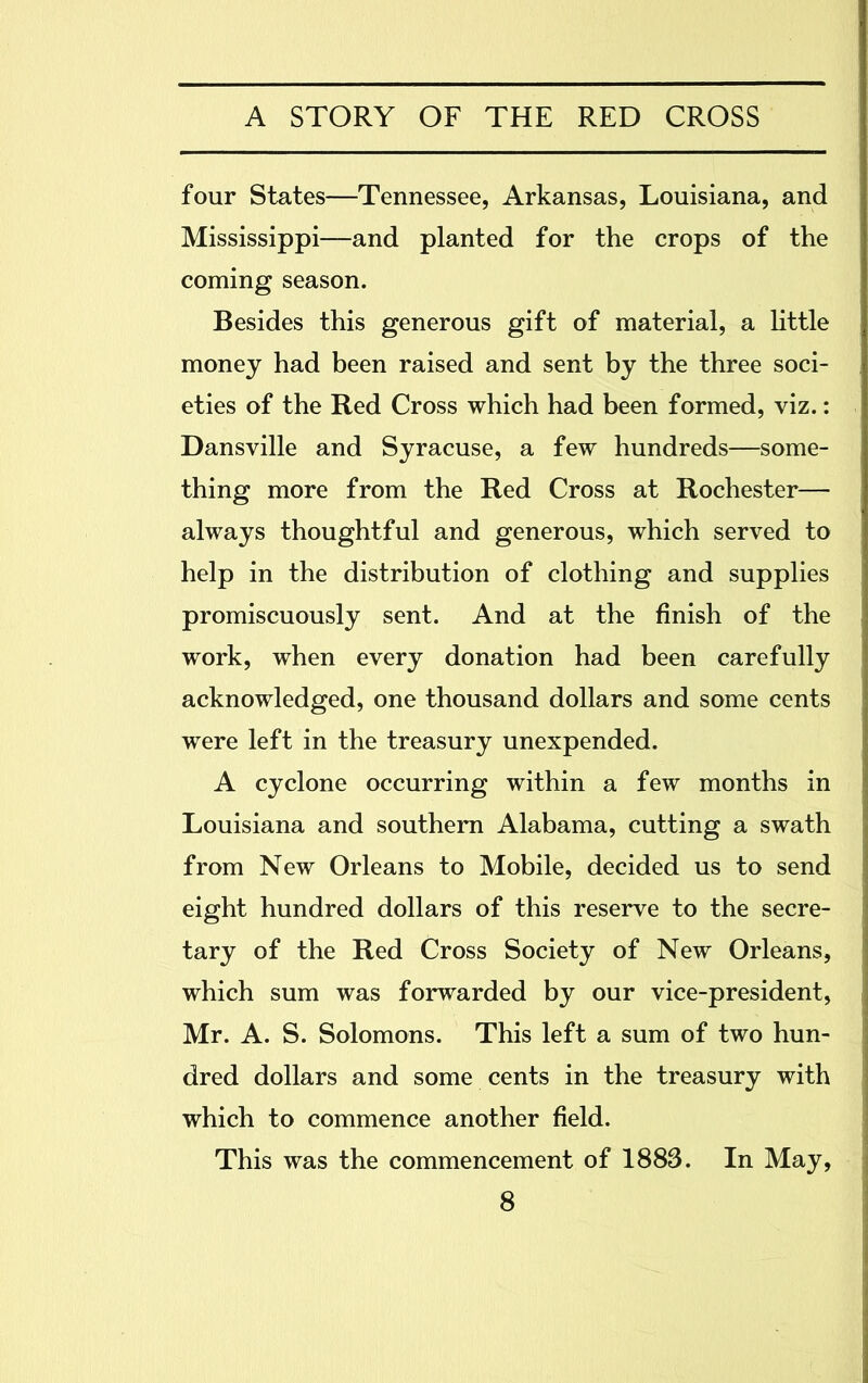 four States—Tennessee, Arkansas, Louisiana, and Mississippi—and planted for the crops of the coming season. Besides this generous gift of material, a little money had been raised and sent by the three soci- eties of the Red Cross which had been formed, viz.: Dansville and Syracuse, a few hundreds—some- thing more from the Red Cross at Rochester— always thoughtful and generous, which served to help in the distribution of clothing and supplies promiscuously sent. And at the finish of the work, when every donation had been carefully acknowledged, one thousand dollars and some cents were left in the treasury unexpended. A cyclone occurring within a few months in Louisiana and southern Alabama, cutting a swath from New Orleans to Mobile, decided us to send eight hundred dollars of this reserve to the secre- tary of the Red Cross Society of New Orleans, which sum was forwarded by our vice-president, Mr. A. S. Solomons. This left a sum of two hun- dred dollars and some cents in the treasury with which to commence another field. This was the commencement of 1883. In May,