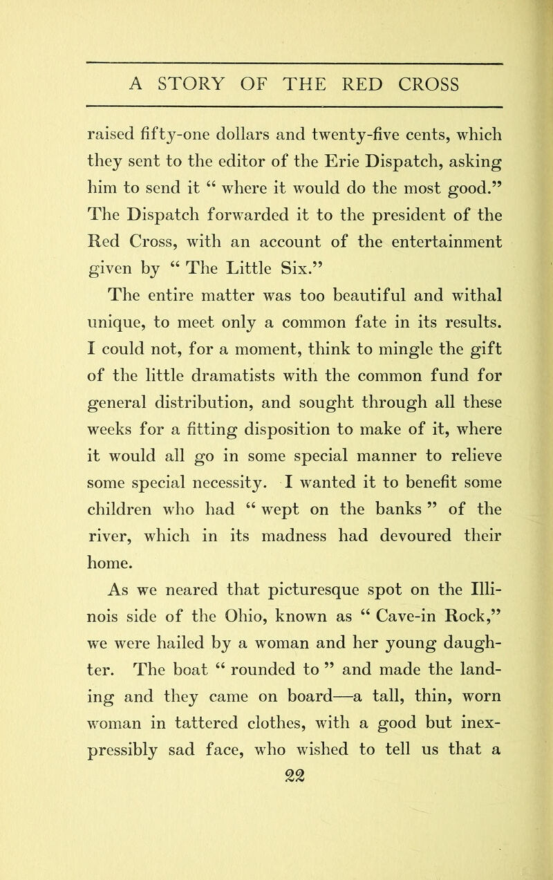 raised fifty-one dollars and twenty-five cents, which they sent to the editor of the Erie Dispatch, asking him to send it “ where it would do the most good.” The Dispatch forwarded it to the president of the Red Cross, with an account of the entertainment given by “ The Little Six.” The entire matter was too beautiful and withal unique, to meet only a common fate in its results. I could not, for a moment, think to mingle the gift of the little dramatists with the common fund for general distribution, and sought through all these weeks for a fitting disposition to make of it, where it would all go in some special manner to relieve some special necessity. I wanted it to benefit some children who had “ wept on the banks ” of the river, which in its madness had devoured their home. As we neared that picturesque spot on the Illi- nois side of the Ohio, known as “ Cave-in Rock,” we were hailed by a woman and her young daugh- ter. The boat “ rounded to ” and made the land- ing and they came on board—a tall, thin, worn woman in tattered clothes, with a good but inex- pressibly sad face, who wished to tell us that a