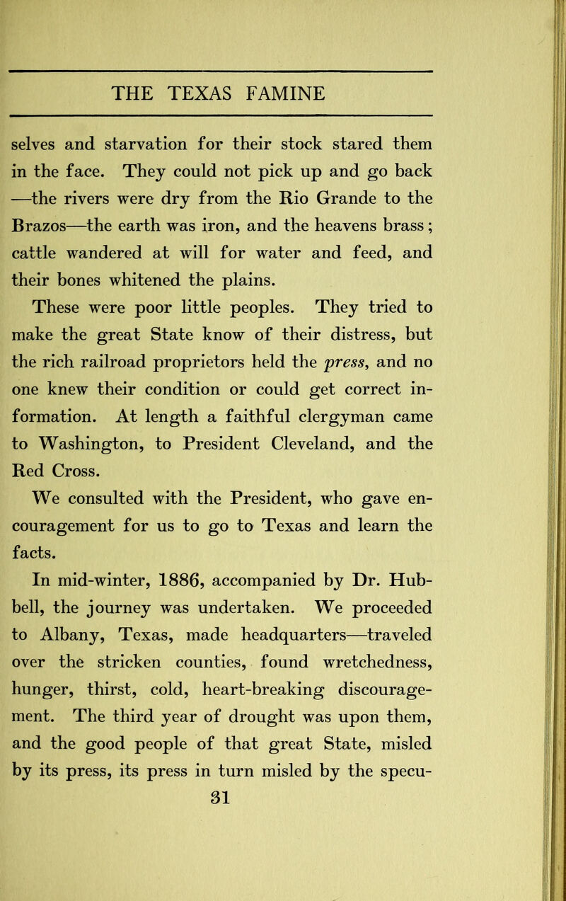 selves and starvation for their stock stared them in the face. They could not pick up and go back —the rivers were dry from the Rio Grande to the Brazos—the earth was iron, and the heavens brass; cattle wandered at will for water and feed, and their bones whitened the plains. These were poor little peoples. They tried to make the great State know of their distress, but the rich railroad proprietors held the press, and no one knew their condition or could get correct in- formation. At length a faithful clergyman came to Washington, to President Cleveland, and the Red Cross. We consulted with the President, who gave en- couragement for us to go to Texas and learn the facts. In mid-winter, 1886, accompanied by Dr. Hub- bell, the journey was undertaken. We proceeded to Albany, Texas, made headquarters—traveled over the stricken counties, found wretchedness, hunger, thirst, cold, heart-breaking discourage- ment. The third year of drought was upon them, and the good people of that great State, misled by its press, its press in turn misled by the specu-