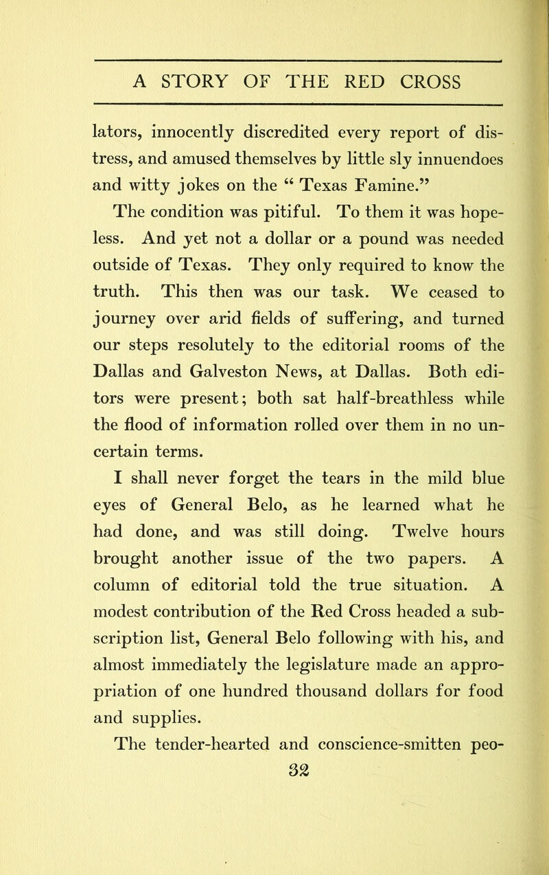 lators, innocently discredited every report of dis- tress, and amused themselves by little sly innuendoes and witty jokes on the 64 Texas Famine.” The condition was pitiful. To them it was hope- less. And yet not a dollar or a pound was needed outside of Texas. They only required to know the truth. This then was our task. We ceased to journey over arid fields of suffering, and turned our steps resolutely to the editorial rooms of the Dallas and Galveston News, at Dallas. Both edi- tors were present; both sat half-breathless while the flood of information rolled over them in no un- certain terms. I shall never forget the tears in the mild blue eyes of General Belo, as he learned what he had done, and was still doing. Twelve hours brought another issue of the two papers. A column of editorial told the true situation. A modest contribution of the Red Cross headed a sub- scription list, General Belo following with his, and almost immediately the legislature made an appro- priation of one hundred thousand dollars for food and supplies. The tender-hearted and conscience-smitten peo-