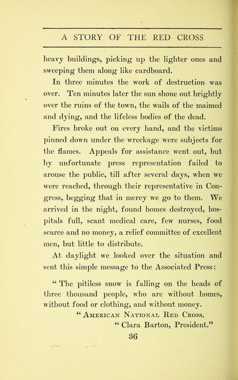 heavy buildings, picking up the lighter ones and sweeping them along like cardboard. In three minutes the work of destruction was over. Ten minutes later the sun shone out brightly over the ruins of the town, the wails of the maimed and dying, and the lifeless bodies of the dead. Fires broke out on every hand, and the victims pinned down under the wreckage were subjects for the flames. Appeals for assistance went out, but by unfortunate press representation failed to arouse the public, till after several days, when we were reached, through their representative in Con- gress, begging that in mercy we go to them. We arrived in the night, found homes destroyed, hos- pitals full, scant medical care, few nurses, food scarce and no money, a relief committee of excellent men, but little to distribute. At daylight we looked over the situation and sent this simple message to the Associated Press: “ The pitiless snow is falling on the heads of three thousand people, who are without homes, without food or clothing, and without money. “ American National Red Cross, “ Clara Barton, President.”