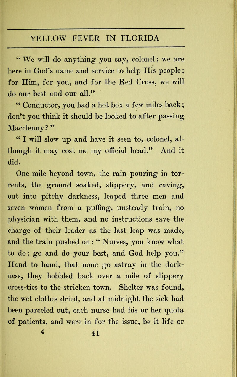 “ We will do anything you say, colonel; we are here in God’s name and service to help His people; for Him, for you, and for the Red Cross, we will do our best and our all.” 44 Conductor, you had a hot box a few miles back; don’t you think it should be looked to after passing Macclenny? ” 661 will slow up and have it seen to, colonel, al- though it may cost me my official head.” And it did. One mile beyond town, the rain pouring in tor- rents, the ground soaked, slippery, and caving, out into pitchy darkness, leaped three men and seven women from a puffing, unsteady train, no physician with them, and no instructions save the charge of their leader as the last leap was made, and the train pushed on: 44 Nurses, you know what to do; go and do your best, and God help you.” Hand to hand, that none go astray in the dark- ness, they hobbled back over a mile of slippery cross-ties to the stricken town. Shelter was found, the wet clothes dried, and at midnight the sick had been parceled out, each nurse had his or her quota of patients, and were in for the issue, be it life or