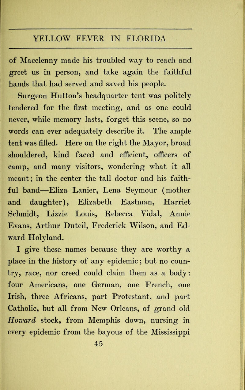 of Macclenny made his troubled way to reach and greet us in person, and take again the faithful hands that had served and saved his people. Surgeon Hutton’s headquarter tent was politely tendered for the first meeting, and as one could never, while memory lasts, forget this scene, so no words can ever adequately describe it. The ample tent was filled. Here on the right the Mayor, broad shouldered, kind faced and efficient, officers of camp, and many visitors, wondering what it all meant; in the center the tall doctor and his faith- ful band—Eliza Lanier, Lena Seymour (mother and daughter), Elizabeth Eastman, Harriet Schmidt, Lizzie Louis, Rebecca Vidal, Annie Evans, Arthur Duteil, Frederick Wilson, and Ed- ward Holyland. I give these names because they are worthy a place in the history of any epidemic; but no coun- try, race, nor creed could claim them as a body: four Americans, one German, one French, one Irish, three Africans, part Protestant, and part Catholic, but all from New Orleans, of grand old Howard stock, from Memphis down, nursing in every epidemic from the bayous of the Mississippi