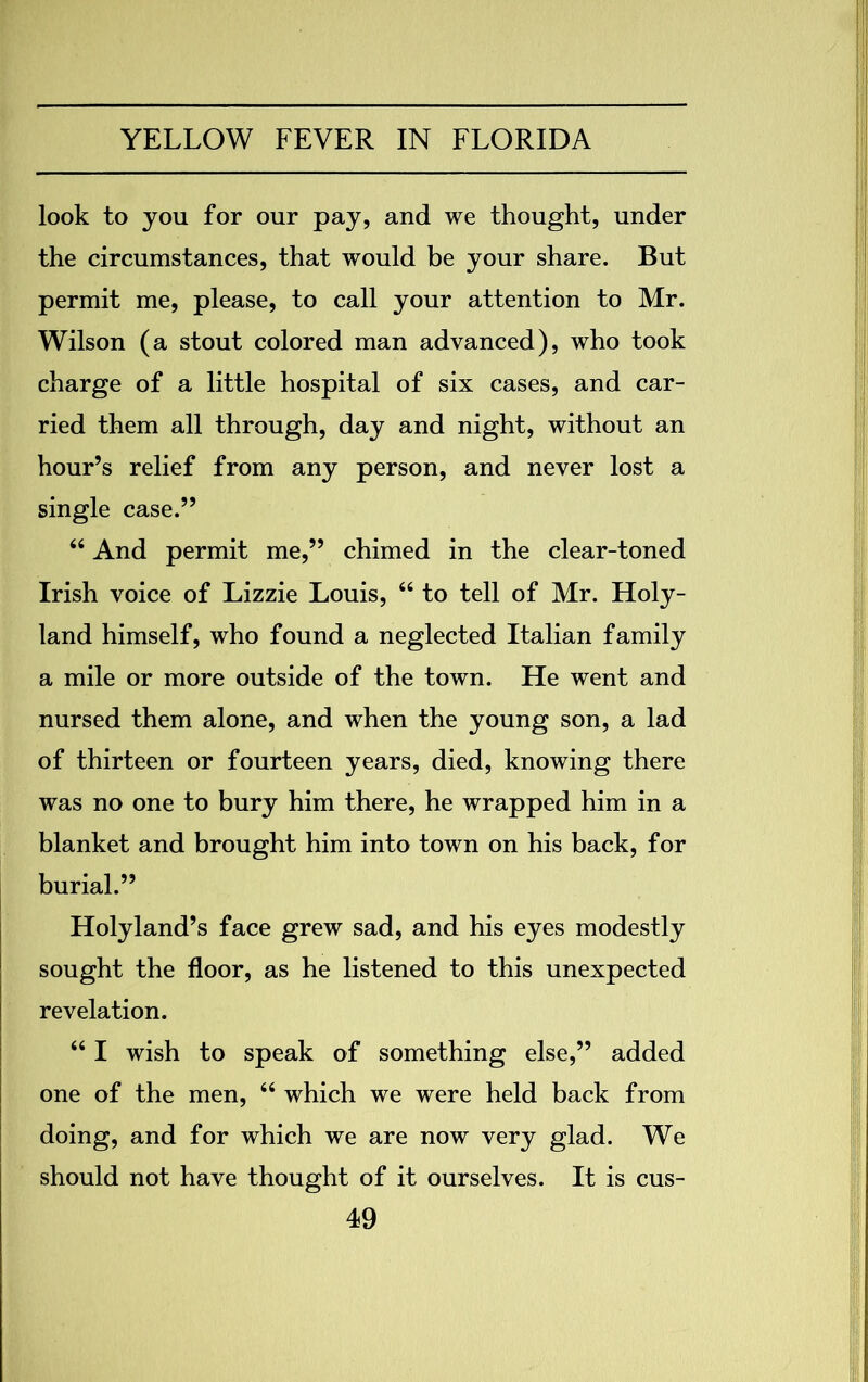look to you for our pay, and we thought, under the circumstances, that would be your share. But permit me, please, to call your attention to Mr. Wilson (a stout colored man advanced), who took charge of a little hospital of six cases, and car- ried them all through, day and night, without an hour’s relief from any person, and never lost a single case.” 44 And permit me,” chimed in the clear-toned Irish voice of Lizzie Louis, 44 to tell of Mr. Holy- land himself, who found a neglected Italian family a mile or more outside of the town. He went and nursed them alone, and when the young son, a lad of thirteen or fourteen years, died, knowing there was no one to bury him there, he wrapped him in a blanket and brought him into town on his back, for burial.” Holyland’s face grew sad, and his eyes modestly sought the floor, as he listened to this unexpected revelation. 44 I wish to speak of something else,” added one of the men, 44 which we were held back from doing, and for which we are now very glad. We should not have thought of it ourselves. It is cus-