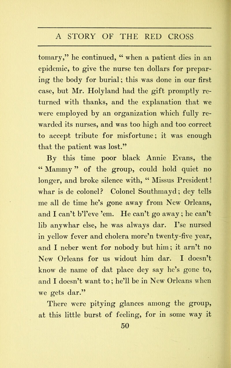 tomary,” he continued, “ when a patient dies in an epidemic, to give the nurse ten dollars for prepar- ing the body for burial; this was done in our first case, but Mr. Holyland had the gift promptly re- turned with thanks, and the explanation that we were employed by an organization which fully re- warded its nurses, and was too high and too correct to accept tribute for misfortune; it was enough that the patient was lost.” By this time poor black Annie Evans, the “ Mammy ” of the group, could hold quiet no longer, and broke silence with, “ Missus President! whar is de colonel? Colonel Southmayd; dey tells me all de time he’s gone away from New Orleans, and I can’t b’l’eve ’em. He can’t go away; he can’t lib anywhar else, he was always dar. I’se nursed in yellow fever and cholera more’n twenty-five year, and I neber went for nobody but him; it arn’t no New Orleans for us widout him dar. I doesn’t know de name of dat place dey say he’s gone to, and I doesn’t want to; he’ll be in New Orleans when we gets dar.” There were pitying glances among the group, at this little burst of feeling, for in some way it