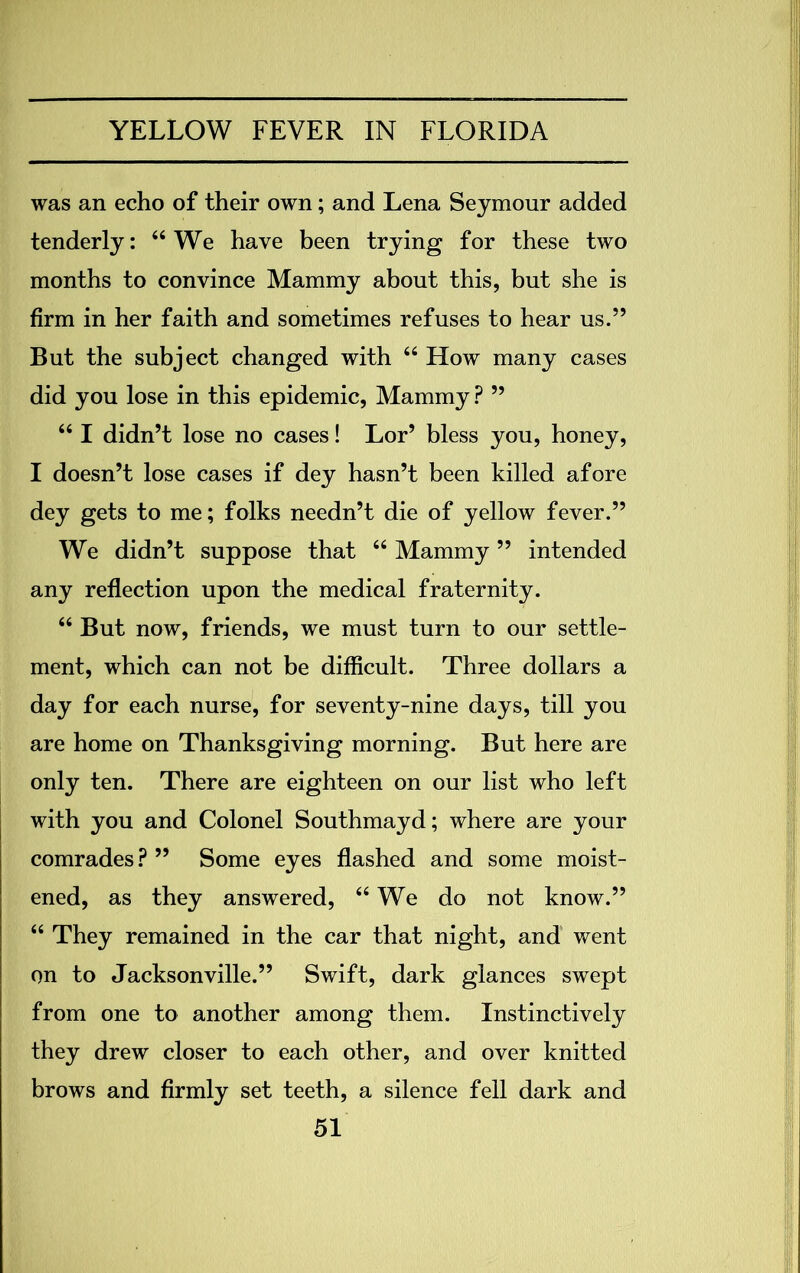 was an echo of their own; and Lena Seymour added tenderly: “We have been trying for these two months to convince Mammy about this, but she is firm in her faith and sometimes refuses to hear us.” But the subject changed with “ How many cases did you lose in this epidemic, Mammy ? ” “ I didn’t lose no cases! Lor’ bless you, honey, I doesn’t lose cases if dey hasn’t been killed afore dey gets to me; folks needn’t die of yellow fever.” We didn’t suppose that “ Mammy ” intended any reflection upon the medical fraternity. “ But now, friends, we must turn to our settle- ment, which can not be difficult. Three dollars a day for each nurse, for seventy-nine days, till you are home on Thanksgiving morning. But here are only ten. There are eighteen on our list who left with you and Colonel Southmayd; where are your comrades? ” Some eyes flashed and some moist- ened, as they answered, “We do not know.” “ They remained in the car that night, and went on to Jacksonville.” Swift, dark glances swept from one to another among them. Instinctively they drew closer to each other, and over knitted brows and firmly set teeth, a silence fell dark and