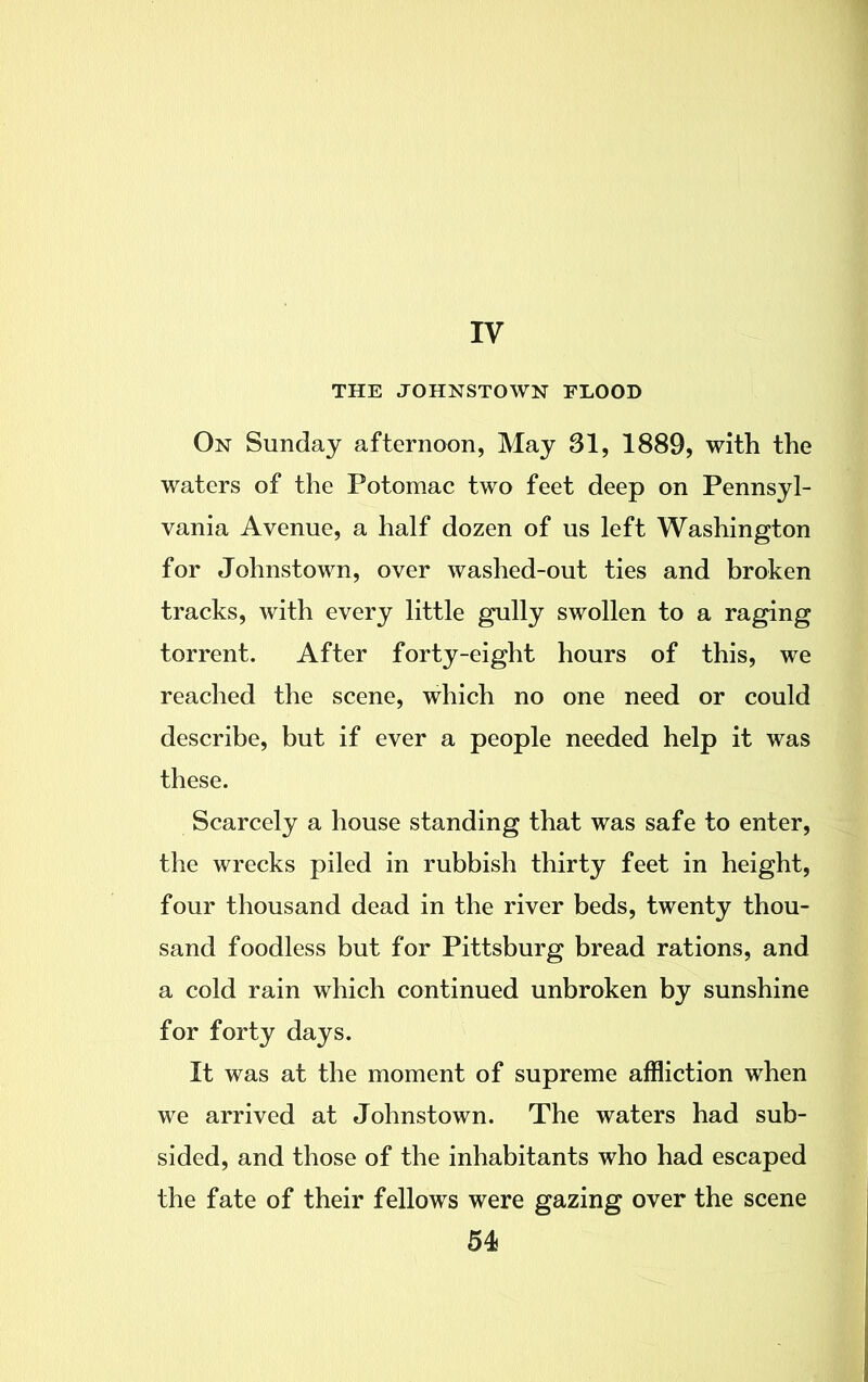 IV THE JOHNSTOWN FLOOD On Sunday afternoon, May 31, 1889, with the waters of the Potomac two feet deep on Pennsyl- vania Avenue, a half dozen of us left Washington for Johnstown, over washed-out ties and broken tracks, with every little gully swollen to a raging torrent. After forty-eight hours of this, we reached the scene, which no one need or could describe, but if ever a people needed help it was these. Scarcely a house standing that was safe to enter, the wrecks piled in rubbish thirty feet in height, four thousand dead in the river beds, twenty thou- sand foodless but for Pittsburg bread rations, and a cold rain which continued unbroken by sunshine for forty days. It was at the moment of supreme affliction when we arrived at Johnstown. The waters had sub- sided, and those of the inhabitants who had escaped the fate of their fellows were gazing over the scene