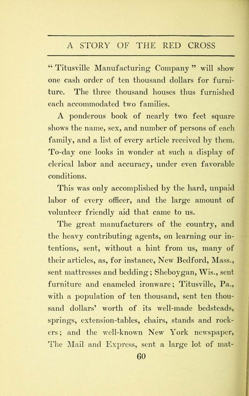 “ Titusville Manufacturing Company ” will show one cash order of ten thousand dollars for furni- ture. The three thousand houses thus furnished each accommodated two families. A ponderous book of nearly two feet square shows the name, sex, and number of persons of each family, and a list of every article received by them. To-day one looks in wonder at such a display of clerical labor and accuracy, under even favorable conditions. This was only accomplished by the hard, unpaid labor of every officer, and the large amount of volunteer friendly aid that came to us. The great manufacturers of the country, and the heavy contributing agents, on learning our in- tentions, sent, without a hint from us, many of their articles, as, for instance, New Bedford, Mass., sent mattresses and bedding; Sheboygan, Wis., sent furniture and enameled ironware; Titusville, Pa., with a population of ten thousand, sent ten thou- sand dollars’ worth of its well-made bedsteads, springs, extension-tables, chairs, stands and rock- ers; and the well-known New York newspaper, The Mail and Express, sent a large lot of mat-