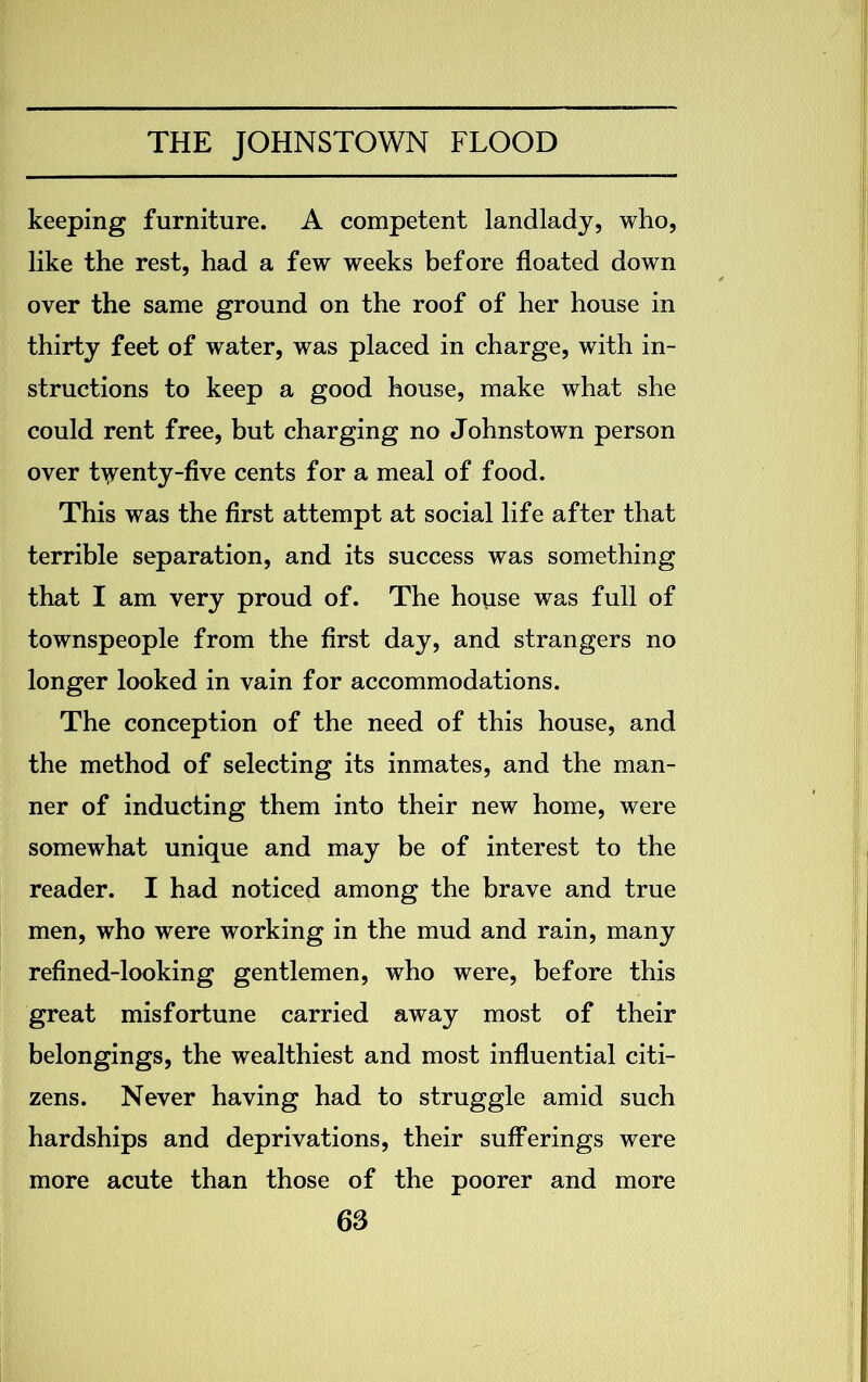 keeping furniture. A competent landlady, who, like the rest, had a few weeks before floated down over the same ground on the roof of her house in thirty feet of water, was placed in charge, with in- structions to keep a good house, make what she could rent free, but charging no Johnstown person over twenty-five cents for a meal of food. This was the first attempt at social life after that terrible separation, and its success was something that I am very proud of. The house was full of townspeople from the first day, and strangers no longer looked in vain for accommodations. The conception of the need of this house, and the method of selecting its inmates, and the man- ner of inducting them into their new home, were somewhat unique and may be of interest to the reader. I had noticed among the brave and true men, who were working in the mud and rain, many refined-looking gentlemen, who were, before this great misfortune carried away most of their belongings, the wealthiest and most influential citi- zens. Never having had to struggle amid such hardships and deprivations, their sufferings were more acute than those of the poorer and more