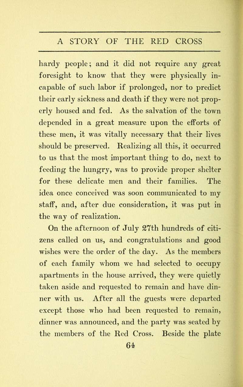 hardy people; and it did not require any great foresight to know that they were physically in- capable of such labor if prolonged, nor to predict their early sickness and death if they were not prop- erly housed and fed. As the salvation of the town depended in a great measure upon the efforts of these men, it was vitally necessary that their lives should be preserved. Realizing all this, it occurred to us that the most important thing to do, next to feeding the hungry, was to provide proper shelter for these delicate men and their families. The idea once conceived was soon communicated to my staff, and, after due consideration, it was put in the way of realization. On the afternoon of July 27th hundreds of citi- zens called on us, and congratulations and good wishes were the order of the day. As the members of each family whom we had selected to occupy apartments in the house arrived, they were quietly taken aside and requested to remain and have din- ner with us. After all the guests were departed except those who had been requested to remain, dinner was announced, and the party was seated by the members of the Red Cross. Beside the plate