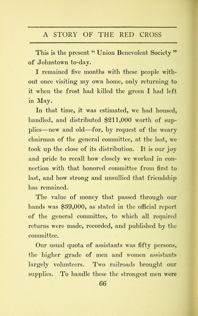This is the present 44 Union Benevolent Society ” of Johnstown to-day. I remained five months with these people with- out once visiting my own home, only returning to it when the frost had killed the green I had left in May. In that time, it was estimated, we had housed, handled, and distributed $211,000 worth of sup- plies—new and old—for, by request of the weary chairman of the general committee, at the last, we took up the close of its distribution. It is our joy and pride to recall how closely we worked in con- nection with that honored committee from first to last, and how strong and unsullied that friendship has remained. The value of money that passed through our hands was $39,000, as stated in the official report of the general committee, to which all required returns were made, recorded, and published by the committee. Our usual quota of assistants was fifty persons, the higher grade of men and women assistants largely volunteers. Two railroads brought our supplies. To handle these the strongest men were