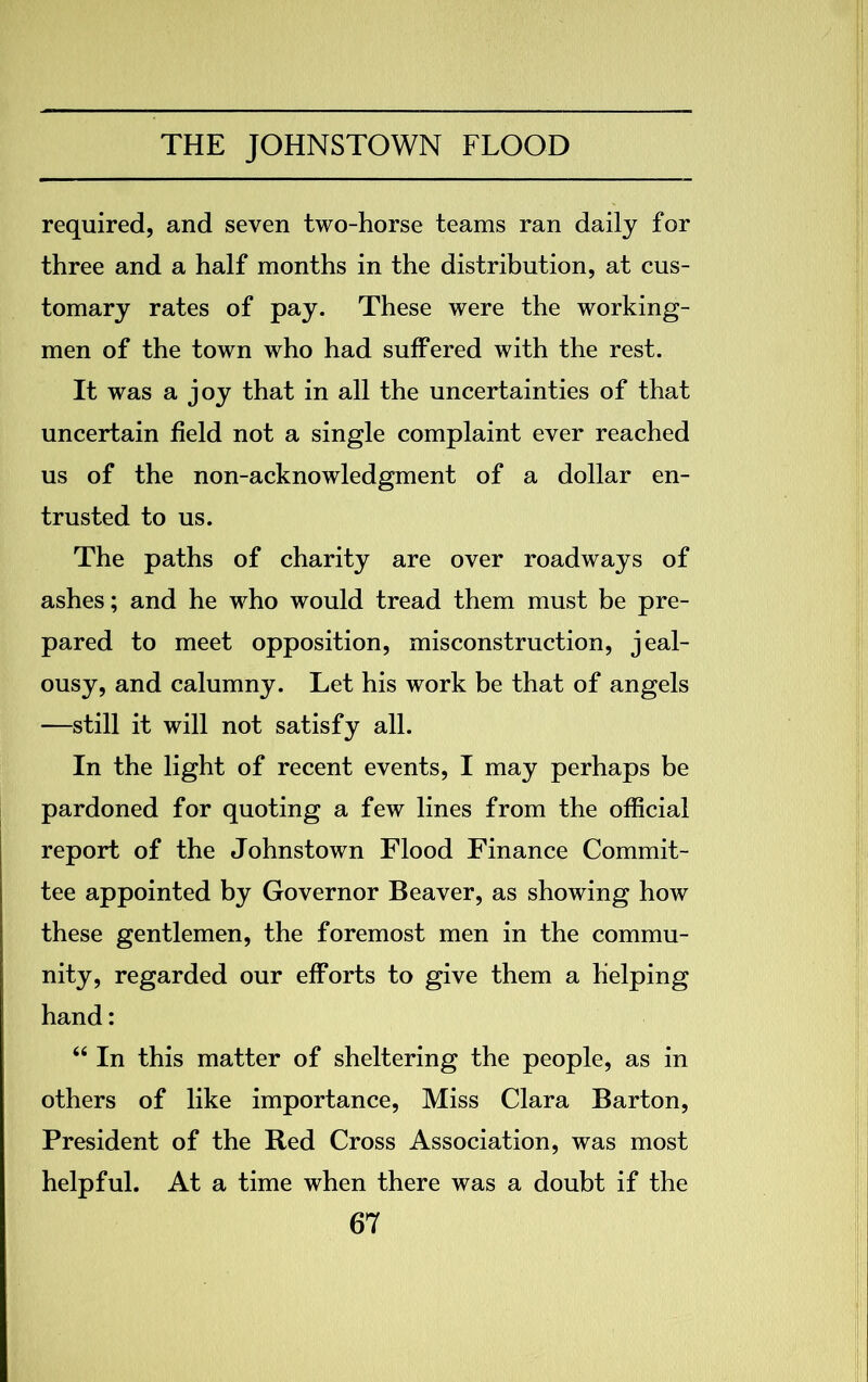 required, and seven two-horse teams ran daily for three and a half months in the distribution, at cus- tomary rates of pay. These were the working- men of the town who had suffered with the rest. It was a joy that in all the uncertainties of that uncertain field not a single complaint ever reached us of the non-acknowledgment of a dollar en- trusted to us. The paths of charity are over roadways of ashes; and he who would tread them must be pre- pared to meet opposition, misconstruction, jeal- ousy, and calumny. Let his work be that of angels —still it will not satisfy all. In the light of recent events, I may perhaps be pardoned for quoting a few lines from the official report of the Johnstown Flood Finance Commit- tee appointed by Governor Beaver, as showing how these gentlemen, the foremost men in the commu- nity, regarded our efforts to give them a helping hand: “ In this matter of sheltering the people, as in others of like importance, Miss Clara Barton, President of the Red Cross Association, was most helpful. At a time when there was a doubt if the