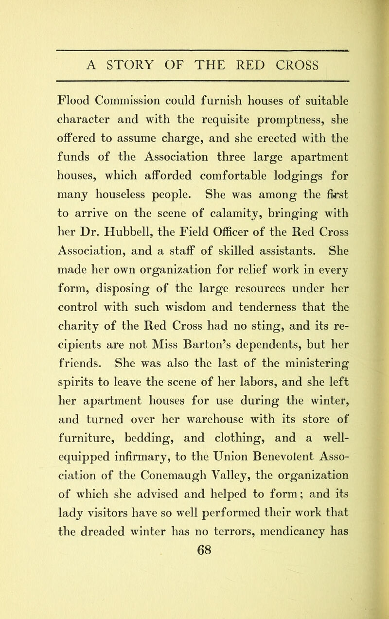 Flood Commission could furnish houses of suitable character and with the requisite promptness, she offered to assume charge, and she erected with the funds of the Association three large apartment houses, which afforded comfortable lodgings for many houseless people. She was among the first to arrive on the scene of calamity, bringing with her Dr. Hubbell, the Field Officer of the Red Cross Association, and a staff of skilled assistants. She made her own organization for relief work in every form, disposing of the large resources under her control with such wisdom and tenderness that the charity of the Red Cross had no sting, and its re- cipients are not Miss Barton’s dependents, but her friends. She was also the last of the ministering spirits to leave the scene of her labors, and she left her apartment houses for use during the winter, and turned over her warehouse with its store of furniture, bedding, and clothing, and a well- equipped infirmary, to the Union Benevolent Asso- ciation of the Conemaugh Valley, the organization of which she advised and helped to form; and its lady visitors have so well performed their work that the dreaded winter has no terrors, mendicancy has