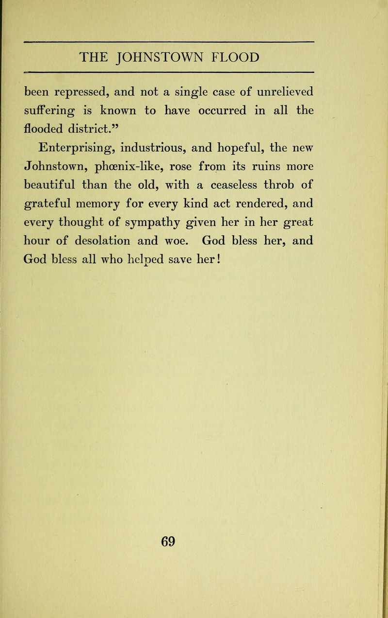 been repressed, and not a single case of unrelieved suffering is known to have occurred in all the flooded district.” Enterprising, industrious, and hopeful, the new Johnstown, phoenix-like, rose from its ruins more beautiful than the old, with a ceaseless throb of grateful memory for every kind act rendered, and every thought of sympathy given her in her great hour of desolation and woe. God bless her, and God bless all who helped save her!