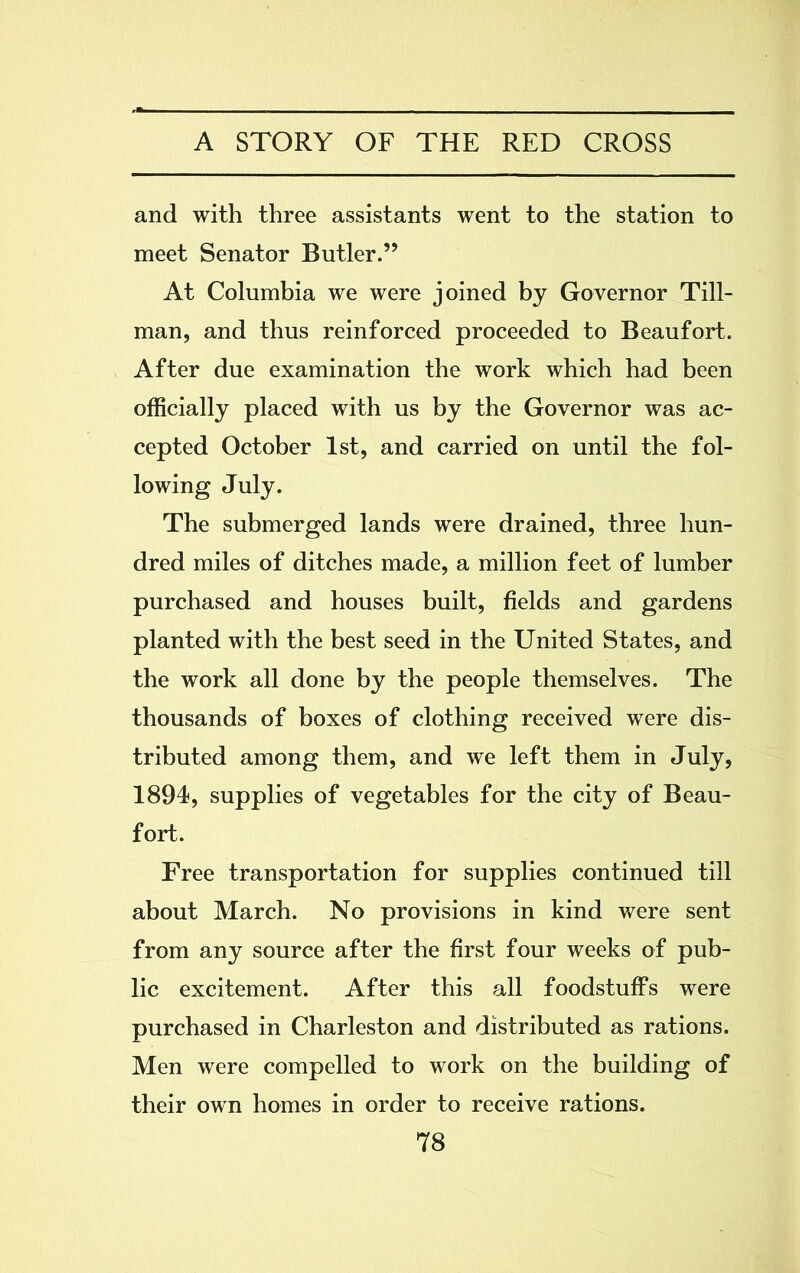 and with three assistants went to the station to meet Senator Butler.” At Columbia we were joined by Governor Till- man, and thus reinforced proceeded to Beaufort. After due examination the work which had been officially placed with us by the Governor was ac- cepted October 1st, and carried on until the fol- lowing July. The submerged lands were drained, three hun- dred miles of ditches made, a million feet of lumber purchased and houses built, fields and gardens planted with the best seed in the United States, and the work all done by the people themselves. The thousands of boxes of clothing received were dis- tributed among them, and we left them in July, 1894, supplies of vegetables for the city of Beau- fort. Free transportation for supplies continued till about March. No provisions in kind were sent from any source after the first four weeks of pub- lic excitement. After this all foodstuffs were purchased in Charleston and distributed as rations. Men were compelled to work on the building of their own homes in order to receive rations.