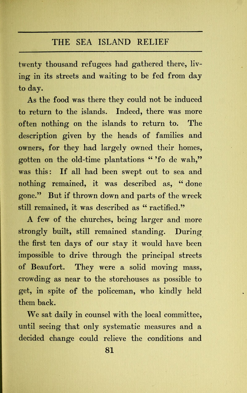 twenty thousand refugees had gathered there, liv- ing in its streets and waiting to be fed from day to day. As the food was there they could not be induced to return to the islands. Indeed, there was more often nothing on the islands to return to. The description given by the heads of families and owners, for they had largely owned their homes, gotten on the old-time plantations “ ’fo de wah,” was this: If all had been swept out to sea and nothing remained, it was described as, “ done gone.” But if thrown down and parts of the wreck still remained, it was described as “ ractified.” A few of the churches, being larger and more strongly built, still remained standing. During the first ten days of our stay it would have been impossible to drive through the principal streets of Beaufort. They were a solid moving mass, crowding as near to the storehouses as possible to get, in spite of the policeman, who kindly held them back. We sat daily in counsel with the local committee, until seeing that only systematic measures and a decided change could relieve the conditions and