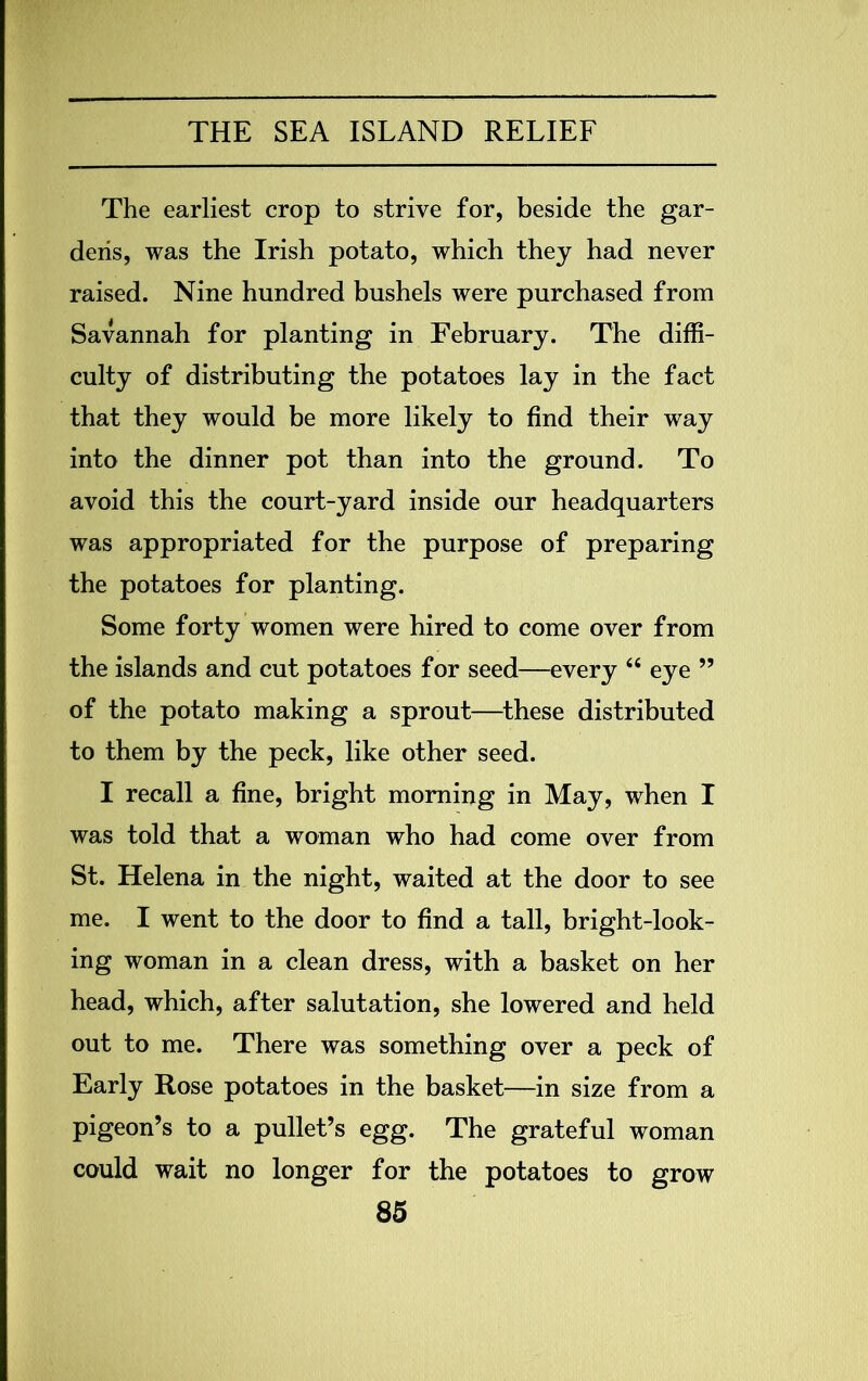 The earliest crop to strive for, beside the gar- dens, was the Irish potato, which they had never raised. Nine hundred bushels were purchased from Savannah for planting in February. The diffi- culty of distributing the potatoes lay in the fact that they would be more likely to find their way into the dinner pot than into the ground. To avoid this the court-yard inside our headquarters was appropriated for the purpose of preparing the potatoes for planting. Some forty women were hired to come over from the islands and cut potatoes for seed—every 44 eye ” of the potato making a sprout—these distributed to them by the peck, like other seed. I recall a fine, bright morning in May, when I was told that a woman who had come over from St. Helena in the night, waited at the door to see me. I went to the door to find a tall, bright-look- ing woman in a clean dress, with a basket on her head, which, after salutation, she lowered and held out to me. There was something over a peck of Early Rose potatoes in the basket—in size from a pigeon’s to a pullet’s egg. The grateful woman could wait no longer for the potatoes to grow