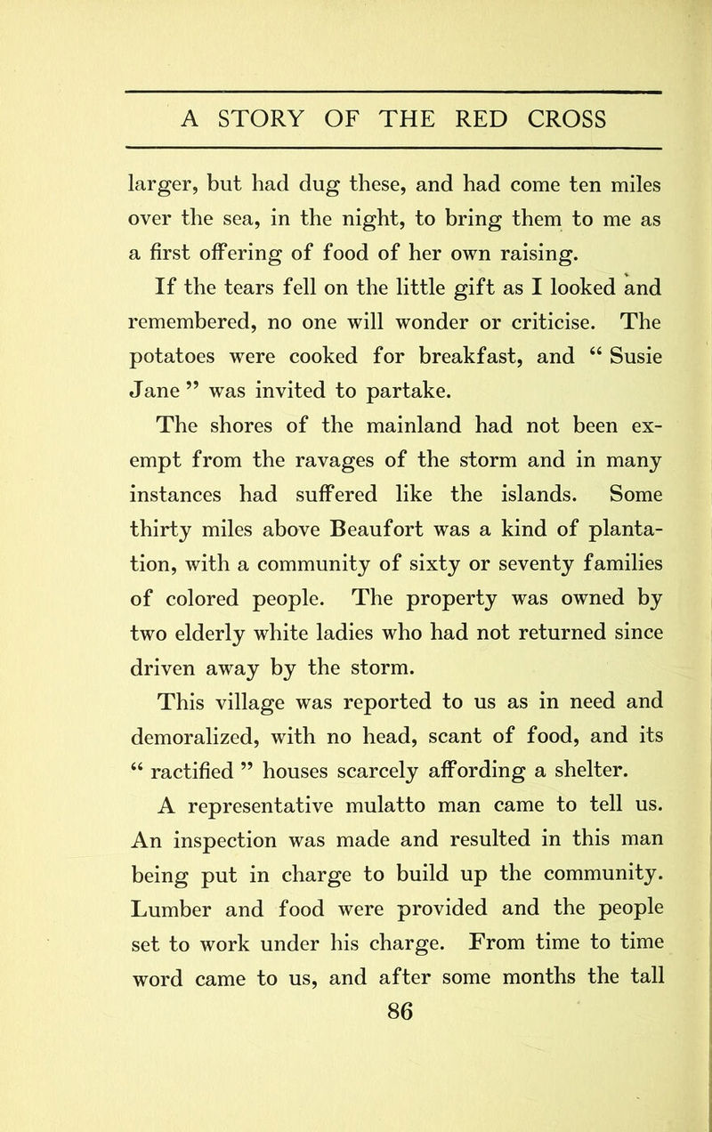 larger, but had dug these, and had come ten miles over the sea, in the night, to bring them to me as a first offering of food of her own raising. If the tears fell on the little gift as I looked and remembered, no one will wonder or criticise. The potatoes were cooked for breakfast, and “ Susie Jane ” was invited to partake. The shores of the mainland had not been ex- empt from the ravages of the storm and in many instances had suffered like the islands. Some thirty miles above Beaufort was a kind of planta- tion, with a community of sixty or seventy families of colored people. The property was owned by two elderly white ladies who had not returned since driven away by the storm. This village was reported to us as in need and demoralized, with no head, scant of food, and its “ ractified ” houses scarcely affording a shelter. A representative mulatto man came to tell us. An inspection was made and resulted in this man being put in charge to build up the community. Lumber and food were provided and the people set to work under his charge. From time to time word came to us, and after some months the tall