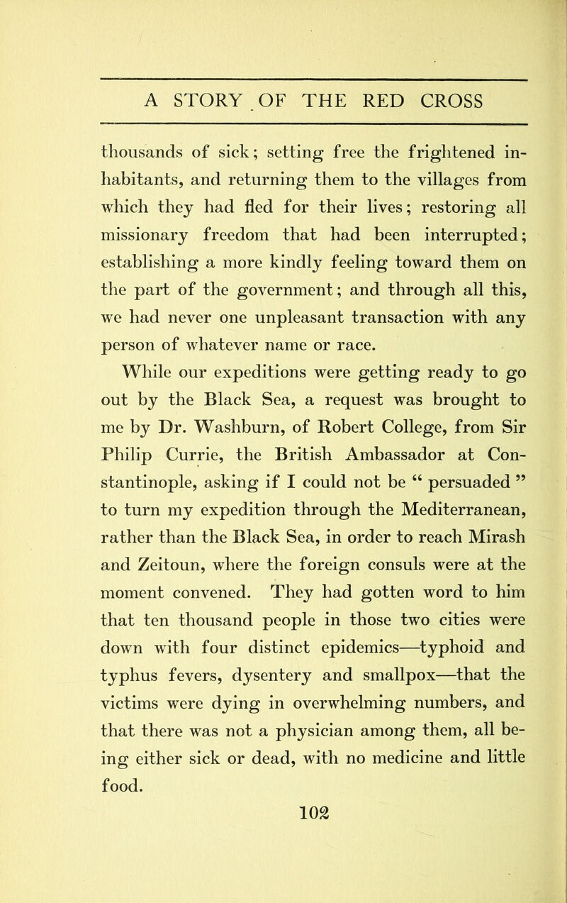 thousands of sick; setting free the frightened in- habitants, and returning them to the villages from which they had fled for their lives; restoring all missionary freedom that had been interrupted; establishing a more kindly feeling toward them on the part of the government; and through all this, we had never one unpleasant transaction with any person of whatever name or race. While our expeditions were getting ready to go out by the Black Sea, a request was brought to me by Dr. Washburn, of Robert College, from Sir Philip Currie, the British Ambassador at Con- stantinople, asking if I could not be “ persuaded ” to turn my expedition through the Mediterranean, rather than the Black Sea, in order to reach Mirash and Zeitoun, where the foreign consuls were at the moment convened. They had gotten word to him that ten thousand people in those two cities were down with four distinct epidemics—typhoid and typhus fevers, dysentery and smallpox—that the victims were dying in overwhelming numbers, and that there was not a physician among them, all be- ing either sick or dead, with no medicine and little food.