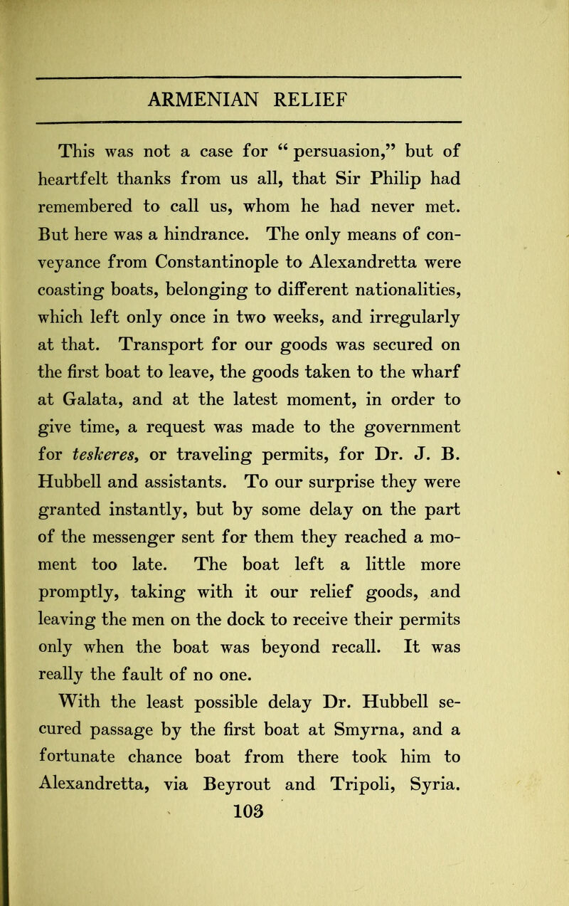 This was not a case for “ persuasion,” but of heartfelt thanks from us all, that Sir Philip had remembered to call us, whom he had never met. But here was a hindrance. The only means of con- veyance from Constantinople to Alexandretta were coasting boats, belonging to different nationalities, which left only once in two weeks, and irregularly at that. Transport for our goods was secured on the first boat to leave, the goods taken to the wharf at Galata, and at the latest moment, in order to give time, a request was made to the government for teskeres, or traveling permits, for Dr. J. B. Hubbell and assistants. To our surprise they were granted instantly, but by some delay on the part of the messenger sent for them they reached a mo- ment too late. The boat left a little more promptly, taking with it our relief goods, and leaving the men on the dock to receive their permits only when the boat was beyond recall. It was really the fault of no one. With the least possible delay Dr. Hubbell se- cured passage by the first boat at Smyrna, and a fortunate chance boat from there took him to Alexandretta, via Beyrout and Tripoli, Syria.