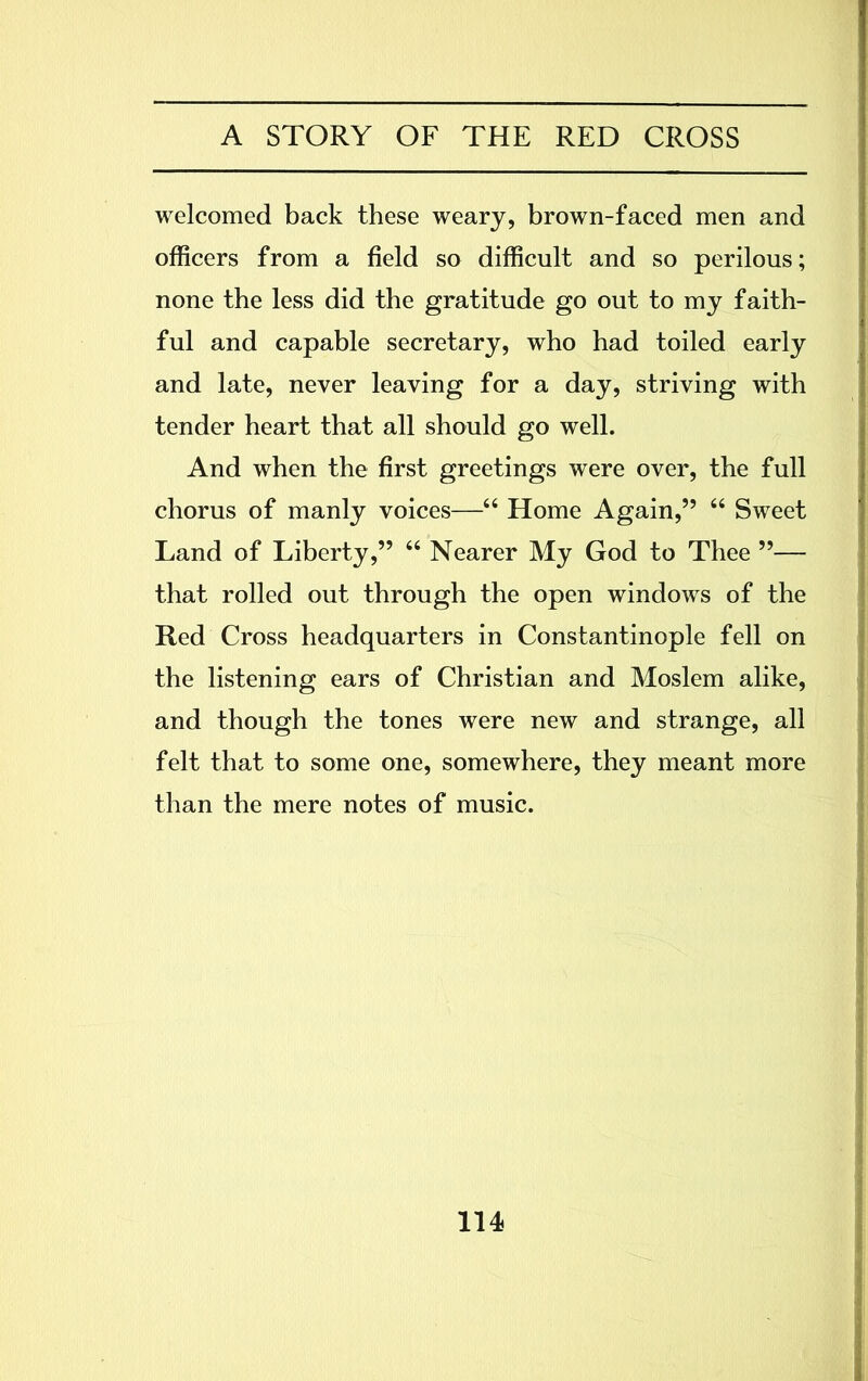 welcomed back these weary, brown-faced men and officers from a field so difficult and so perilous; none the less did the gratitude go out to my faith- ful and capable secretary, who had toiled early and late, never leaving for a day, striving with tender heart that all should go well. And when the first greetings were over, the full chorus of manly voices—44 Home Again,” 44 Sweet Land of Liberty,” 44 Nearer My God to Thee ”— that rolled out through the open windows of the Red Cross headquarters in Constantinople fell on the listening ears of Christian and Moslem alike, and though the tones were new and strange, all felt that to some one, somewhere, they meant more than the mere notes of music.